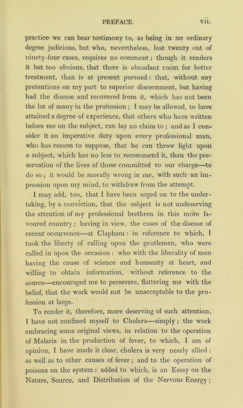 practice' we can bear testimony to, as being in no ordinary degree judicious, but who, nevertheless, lost twenty out of ninety-four cases, requires no comment; though it renders it but too obvious, that there is abundant room for better treatment, than is at present pursued : that, without any pretentions on my part to superior discernment, but having had the disease and recovered from it, which has not been the lot of many in the profession ; I may be allowed, to have attained a degree of experience, that others who have written before me on the subject, can lay no claim to ; and as I con- sider it an imperative duty upon every professional man, who has reason to suppose, that he can throw light upon a subject, which has no less to recommend it, than the pre- servation of the lives of those committed to our charge—to do so; it would be morally wrong in me, with such an im- pression upon my mind, to withdraw from the attempt. I may add, too, that I have been urged on to the under- taking, by a conviction, that the subject is not undeserving the attention of my professional brethren in this more fa- voured country; having in view, the cases of the disease of recent occurrence—at Clapham ; in reference to which, I took the liberty of calling upon the gentlemen, who were called in upon the occasion : who with the liberality of men having the cause of science and humanity at heart, and willing to obtain information, without reference to the source—encouraged me to persevere, flattering me with the belief, that the work would not be unacceptable to the pro- fession at large. To render it, therefore, more deserving of such attention, I have not confined myself to Cholera—simply ; the work embracing some original views, in relation to the operation of Malaria in the production of fever, to which, I am of opinion, I have made it clear, cholera is very nearly allied : as well as to other causes of fever; and to the operation of poisons on the system: added to which, is an Essay on the Nature, Source, and Distribution of the Nervous Energy;