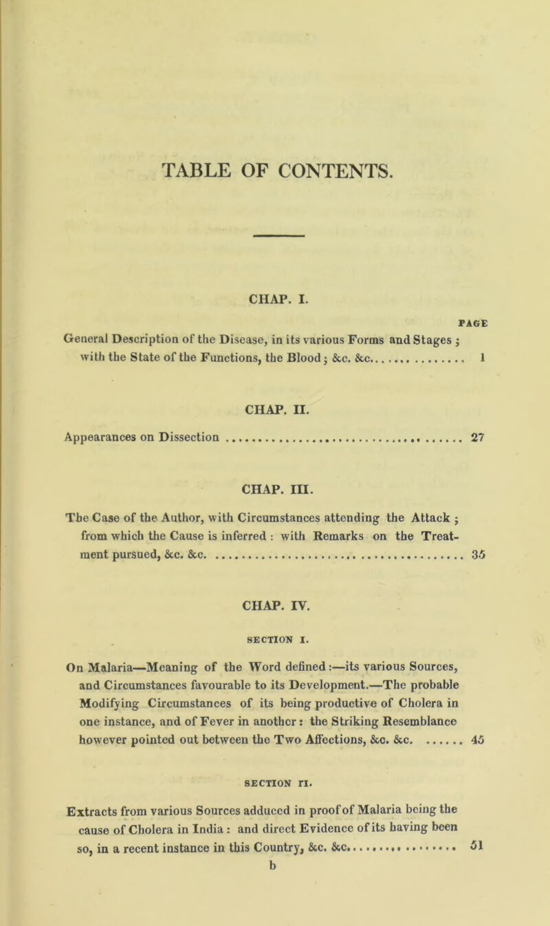 TABLE OF CONTENTS. CHAP. I. JPAGE General Description of the Disease, in its various Forms and Stages ; with the State of the Functions, the Blood; &c. &c 1 CHAP. II. Appearances on Dissection 27 CHAP. III. The Case of the Author, with Circumstances attending the Attack ; from which the Cause is inferred : with Remarks on the Treat- ment pursued, &c. See 35 CHAP. IV. SECTION I. On Malaria—Meaning of the Word defined:—its various Sources, and Circumstances favourable to its Development.—The probable Modifying Circumstances of its being productive of Cholera in one instance, and of Fever in another: the Striking Resemblance however pointed out between the Two Aficctions, &c. &c 45 SECTION ri. Extracts from various Sources adduced in proof of Malaria being the cause of Cholera in India: and direct Evidence of its having been so, in a recent instance in this Country, &c. &c. 51 b