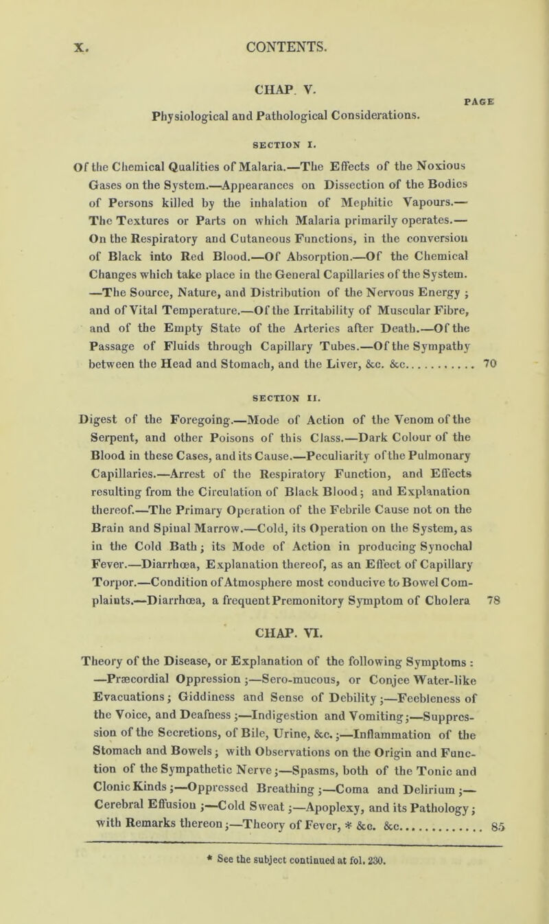 CHAP. V. PACE Physiological and Pathological Considerations. SECTION I. Of the Chemical Qualities ofMalaria.—The Effects of the Noxious Gases on the System.—^Appearances on Dissection of the Bodies of Persons killed by the inhalation of Mephitic Vapours.— The Textures or Parts on which Malaria primarily operates.— On the Respiratory and Cutaneous Functions, in the conversion of Black into Red Blood.—Of Absorption.—Of the Chemical Changes which take place in the General Capillaries of the System. —The Source, Nature, and Distribution of the Nervous Energy j and of Vital Temperature.—Of the Irritability of Muscular Fibre, and of the Empty State of the Arteries after Death.—Of the Passage of Fluids through Capillary Tubes.—Of the Sympathy between the Head and Stomach, and the Liver, &c. &c 70 SECTION II. Digest of the Foregoing.—Mode of Action of the Venom of the Serpent, and other Poisons of this Class.—Dark Colour of the Blood in these Cases, and its Cause.—Peculiarity ofthe Pulmonary Capillaries.—Arrest of the Respiratory Function, and Effects resulting from the Circulation of Black Blood; and Explanation thereof.—The Primary Operation of the Febrile Cause not on the Brain and Spinal Marrow.—Cold, its Operation on the System, as in the Cold Bath; its Mode of Action in producing Synochal Fever.—Diarrhoea, Explanation thereof, as an Effect of Capillary Torpor.—Condition of Atmosphere most conducive to Bowel Com- plaints.—Diarrhoea, a frequent Premonitory Symptom of Cholera 78 CHAP. VI. Theory of the Disease, or Explanation of the following Symptoms : —Praecordial Oppression ;—Sero-mucous, or Conjee Water-like Evacuations; Giddiness and Sense of Debility;—Feebleness of the Voice, and Deafness j—Indigestion and Vomiting;—Suppres- sion of the Secretions, of Bile, Urine, &c.Inflammation of the Stomach and Bowels; with Observations on the Origin and Func- tion of the Sympathetic Nerve;—Spasms, both of the Tonic and Clonic Kinds;—Oppressed Breathing;—Coma and Delirium ;— Cerebral Effusion ;—Cold Sweat;—Apoplexy, and its Pathology; with Remarks thereon;—Theory of Fever, ^ &c. &c 8-S ♦ See the subject continued at fol, 230.