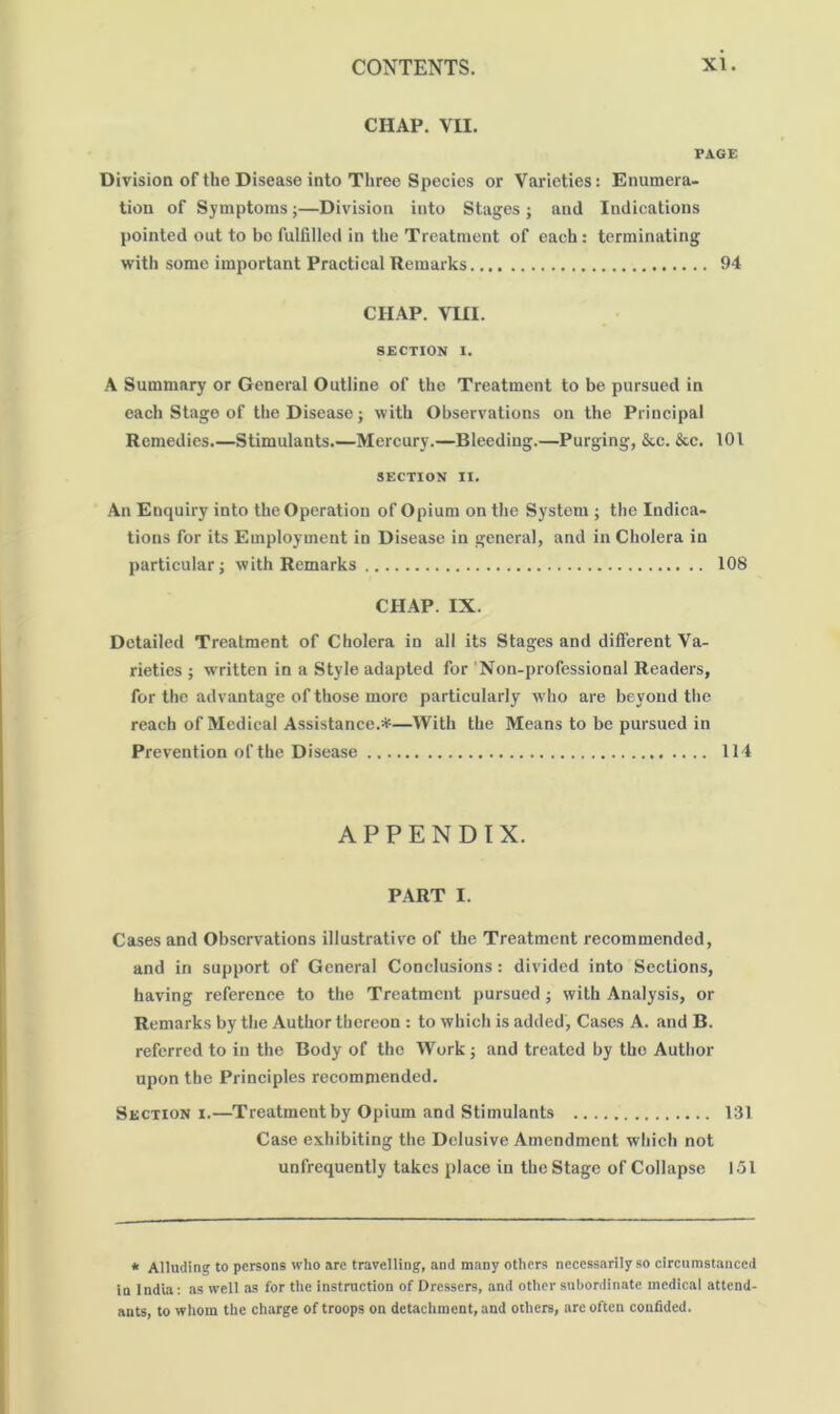 CHAP. VII. PAGE Division of the Disease into Three Species or Varieties: Enumera- tion of Symptoms;—Division into Stages ; and Indications pointed out to bo fulfilled in the Treatment of each: terminating with some important Practical Remarks 94 CHAP. VIII. SECTION I. A Summary or General Outline of the Treatment to be pursued in each Stage of the Disease; with Observations on the Principal Remedies.—Stimulants.—Mercury.—Bleeding.—Purging, &c. &c. 101 SECTION II. An Enquiry into the Operation of Opium on the System ; the Indica- tions for its Employment in Disease in general, and in Cholera in particular; with Remarks 108 CHAP. IX. Detailed Treatment of Cholera in all its Stages and different Va- rieties ; written in a Style adapted for 'Non-professional Readers, for the advantage of those more particularly who are beyond tlie reach of Medical Assistance.*—With the Means to be pursued in Prevention of the Disease 114 APPENDIX. PART I. Cases and Observations illustrative of the Treatment recommended, and in support of General Conclusions: divided into Sections, having reference to the Treatment pursued; with Analysis, or Remarks by the Author thereon : to which is added, Cases A. and B. referred to in the Body of the Work; and treated by the Author upon the Principles recommended. Section I.—Treatment by Opium and Stimulants 131 Case exhibiting the Delusive Amendment which not unfrequently takes place in the Stage of Collapse 151 * Alluding to persons who arc travelling, and many others necessarily so circumstanced in India: as well as for the instruction of Dressers, and other subordinate medical attend- ants, to whom the charge of troops on detachment, and others, arc often confided.