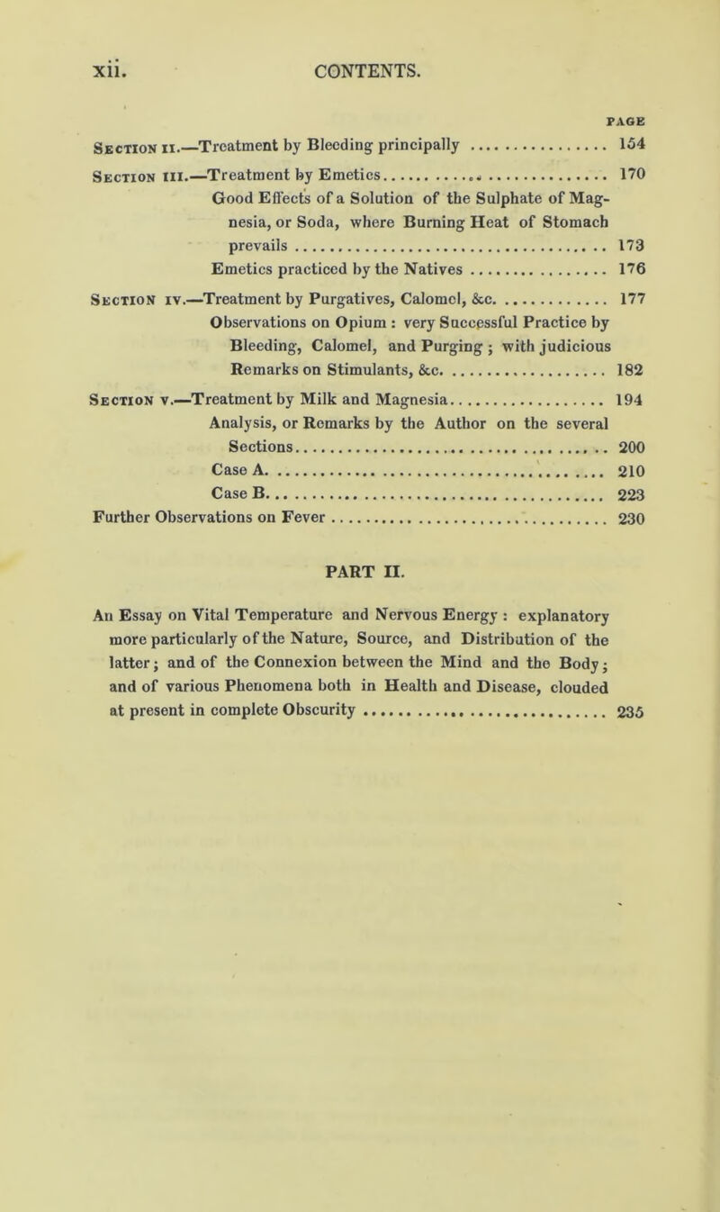 PAGE Section ii.—Treatment by Bleeding principally 154 Section hi.—Treatment by Emetics 170 Good Eflects of a Solution of the Sulphate of Mag- nesia, or Soda, where Burning Heat of Stomach prevails 173 Emetics practiced by the Natives 176 Section iv.—Treatment by Purgatives, Calomel, &c 177 Observations on Opium : very Sneepssful Practice by Bleeding, Calomel, and Purging ; with judicious Remarks on Stimulants, &c 182 Section v.—Treatment by Milk and Magnesia 194 Analysis, or Remarks by the Author on the several Sections 200 Case A 210 Case B 223 Further Observations on Fever 230 PART II. An Essay on Vital Temperature and Nervous Energy ; explanatory more particularly of the Nature, Source, and Distribution of the latter; and of the Connexion between the Mind and the Body j and of various Phenomena both in Health and Disease, clouded at present in complete Obscurity 235