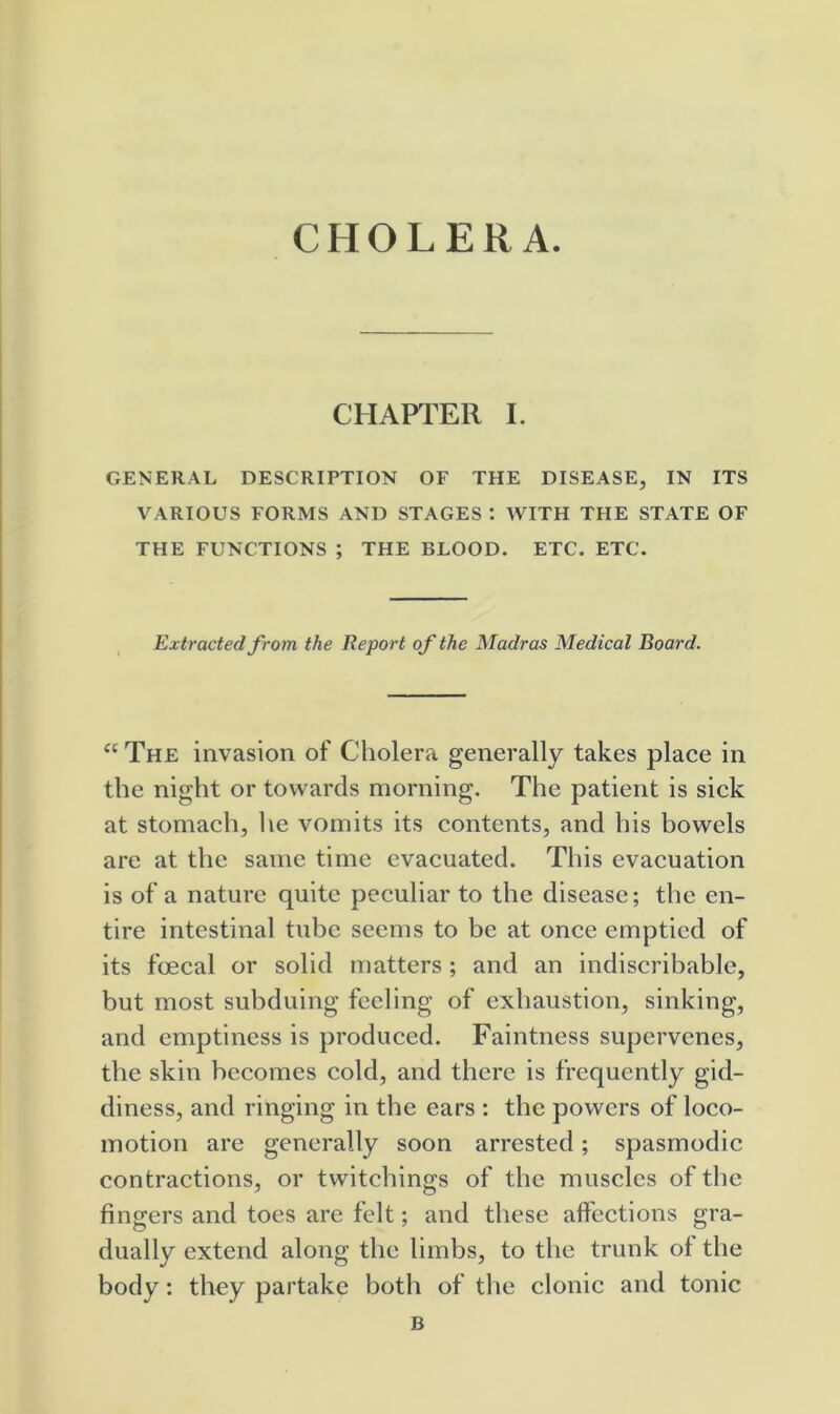 CHOLERA. CHAPTER I. GENERAL DESCRIPTION OF THE DISEASE, IN ITS VARIOUS FORMS AND STAGES : WITH THE STATE OF THE FUNCTIONS ; THE BLOOD. ETC. ETC. Extracted from the Report of the Madras Medical Board. “The invasion of Cholera generally takes place in the night or towards morning. The patient is sick at stomach, he vomits its contents, and his bowels are at the same time evacuated. This evacuation is of a nature quite peculiar to the disease; the en- tire intestinal tube seems to be at once emptied of its foecal or solid matters; and an indiscribable, but most subduing feeling of exhaustion, sinking, and emptiness is produced. Faintness supervenes, the skin becomes cold, and there is frequently gid- diness, and ringing in the ears : the powers of loco- motion are generally soon arrested; spasmodic contractions, or twitchings of the muscles of the fingers and toes are felt; and these affections gra- dually extend along the limbs, to the trunk of the body: they partake both of the clonic and tonic