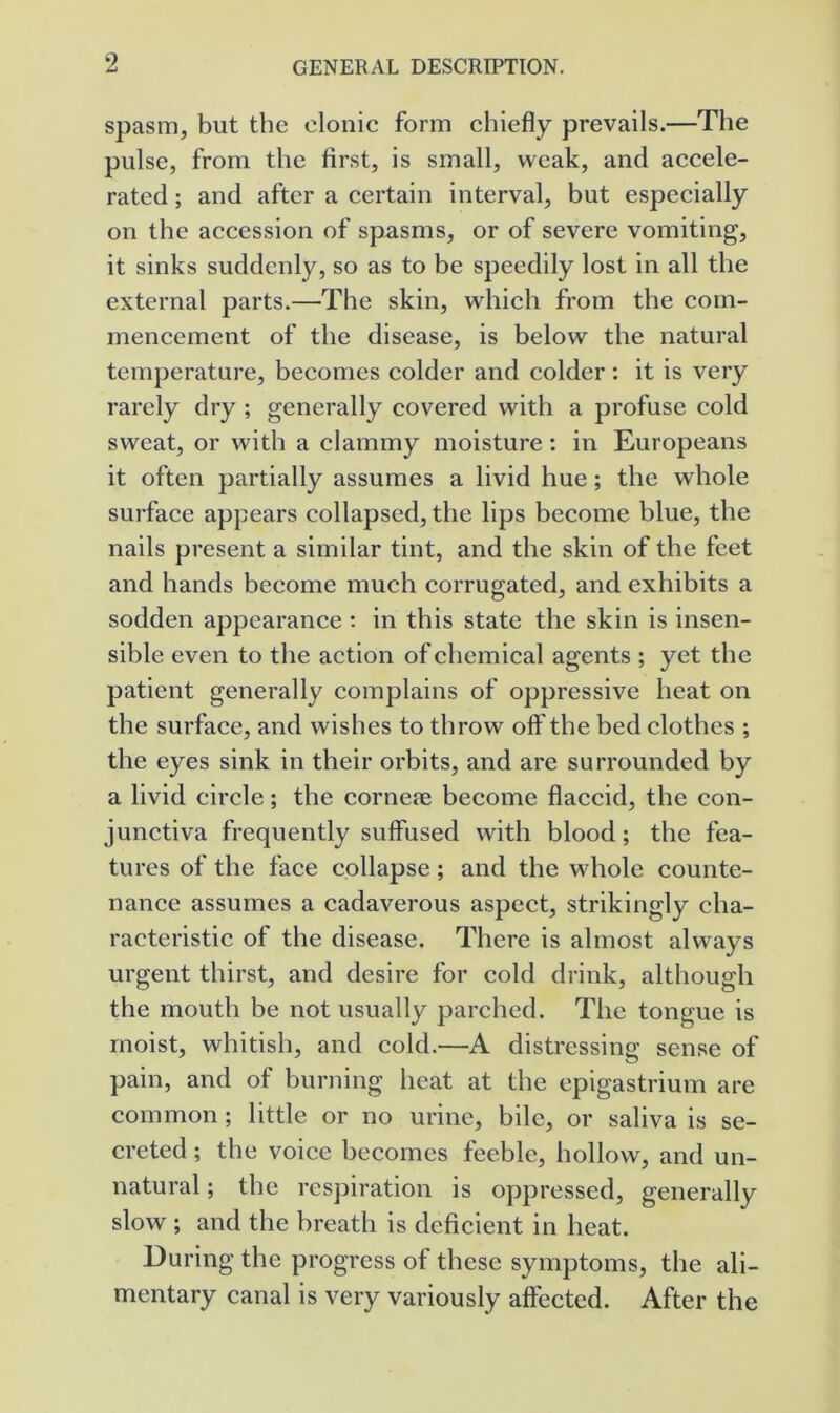 spasm, but the clonic form chiefly prevails.—The pulse, from the first, is small, weak, and accele- rated ; and after a certain interval, but especially on the accession of spasms, or of severe vomiting, it sinks suddenly, so as to be speedily lost in all the external parts.—The skin, which from the com- mencement of the disease, is below the natural temperature, becomes colder and colder: it is very rarely dry ; generally covered with a profuse cold sweat, or with a clammy moisture ; in Europeans it often partially assumes a livid hue; the whole surface appears collapsed, the lips become blue, the nails present a similar tint, and the skin of the feet and hands become much corrugated, and exhibits a sodden appearance ; in this state the skin is insen- sible even to the action of chemical agents ; yet the patient generally complains of oppressive heat on the surface, and wishes to throw oft'the bed clothes ; the eyes sink in their orbits, and are surrounded by a livid circle; the cornefe become flaccid, the con- junctiva frequently suffused with blood; the fea- tures of the face collapse; and the whole counte- nance assumes a cadaverous aspect, strikingly cha- racteristic of the disease. There is almost always urgent thirst, and desire for cold drink, although the mouth be not usually parched. The tongue is moist, whitish, and cold.—A distressing sense of pain, and of burning heat at the epigastrium are common ; little or no urine, bile, or saliva is se- creted ; the voice becomes feeble, hollow, and un- natural ; the respiration is oppressed, generally slow ; and the breath is deficient in heat. During the progress of these symptoms, the ali- mentary canal is very variously aft'ected. After the