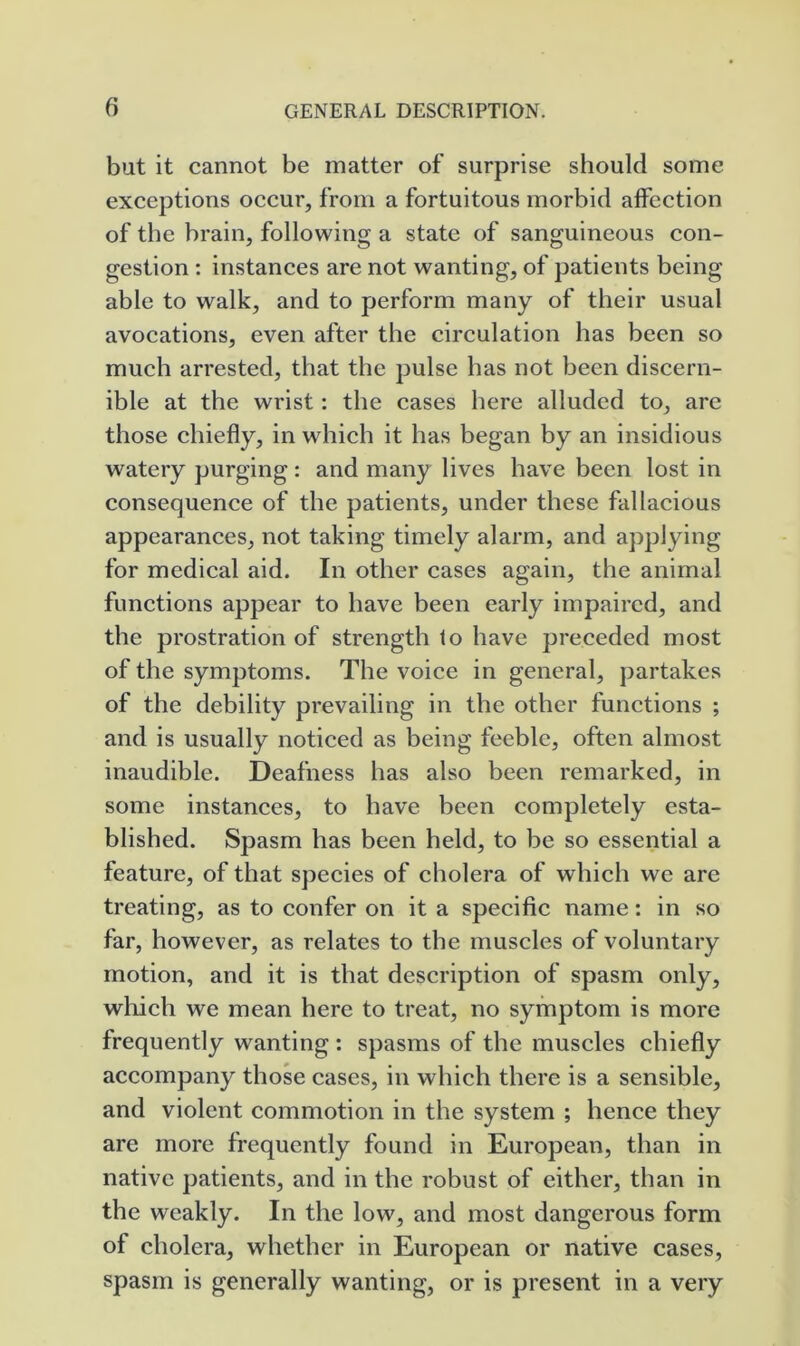 but it cannot be matter of surprise should some exceptions oecur, from a fortuitous morbid affection of the brain, following a state of sanguineous con- gestion : instances are not wanting, of patients being able to walk, and to perform many of their usual avocations, even after the circulation has been so much arrested, that the pulse has not been discern- ible at the wrist: the cases here alluded to, are those chiefly, in which it has began by an insidious watery purging : and many lives have been lost in consequence of the patients, under these fallacious appearances, not taking timely alarm, and applying for medical aid. In other cases again, the animal functions appear to have been early impaired, and the prostration of strength to have preceded most of the symptoms. The voice in general, partakes of the debility prevailing in the other functions ; and is usually noticed as being feeble, often almost inaudible. Deafness has also been remarked, in some instances, to have been completely esta- blished. Spasm has been held, to be so essential a feature, of that speeies of cholera of which we are treating, as to confer on it a specific name: in so far, however, as relates to the muscles of voluntary motion, and it is that description of spasm only, wliich we mean here to treat, no symptom is more frequently wanting : spasms of the muscles chiefly accompany those cases, in which there is a sensible, and violent commotion in the system ; hence they are more frequently found in European, than in native patients, and in the robust of either, than in the weakly. In the low, and most dangerous form of cholera, whether in European or native cases, spasm is generally wanting, or is present in a very