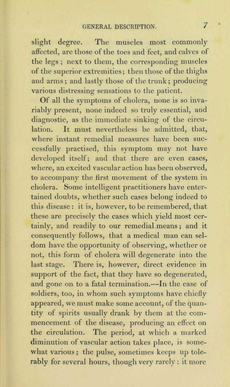 slight degree. The muscles most commonly affected, arc those of the toes and feet, and calves of the legs ; next to them, the corresponding muscles of the superior extremities; then those of the thighs and arms ; and lastly those of the trunk; producing various distressing sensations to the patient. Of all the symptoms of cholera, none is so inva- riably present, none indeed so truly essential, and diagnostic, as the immediate sinking of the circu- lation. It must nevertheless be admitted, that, where instant remedial measures have been suc- cessfully practised, this symptom may not have developed itself; and that there are even cases, where, an excited vascular action has been observed, to accompany the first movement of the system in cholera. Some intelligent practitioners have enter- tained doubts, whether such cases belong indeed to this disease ; it is, however, to be remembered, that these are precisely the cases which yield most cer- tainly, and readily to our remedial means; and it consequently follows, that a medical man can sel- dom have the opportunity of observing, whether or not, this form of cholera will degenerate into the last stage. There is, however, direct evidence in support of the fact, that they have so degenerated, and gone on to a fatal termination.—In the case of soldiers, too, in whom such symptoms have chiefly appeared, we must make some account, of the quan- tity of spirits usually drank by them at the com- mencement of the disease, producing an effect on the circulation. The period, at which a marked diminution of vascular action takes place, is some- what various ; the pulse, sometimes keej)s up tole- rably for several hours, though very rarely; it more