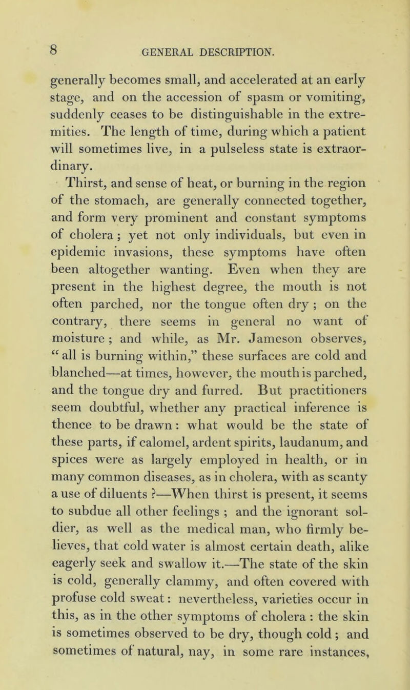 generally becomes small, and accelerated at an early stage, and on the accession of spasm or vomiting, suddenly ceases to be distinguishable in the extre- mities. The length of time, during which a patient will sometimes live, in a pulseless state is extraor- dinary. Thirst, and sense of heat, or burning in the region of the stomach, are generally connected together, and form very prominent and constant symptoms of cholera ; yet not only individuals, but even in epidemic invasions, these symptoms have often been altogether wanting. Even when they are present in the highest degree, the mouth is not often parched, nor the tongue often dry ; on the contrary, there seems in general no want of moisture ; and while, as Mr. Jameson observes, “ all is burning within,” these surfaces are cold and blanched—at times, howev'^er, the mouth is parched, and the tongue dry and furred. But practitioners seem doubtful, whether any practical inference is thence to be drawn: what would be the state of these parts, if calomel, ardent spirits, laudanum, and spices were as largely employed in health, or in many common diseases, as in cholera, with as scanty a use of diluents ?—When thirst is present, it seems to subdue all other feelings ; and the ignorant sol- dier, as well as the medical man, who firmly be- lieves, that cold water is almost certain death, alike eagerly seek and swallow it.—The state of the skin is cold, generally clammy, and often covered with profuse cold sweat: nevertheless, varieties occur in this, as in the other symptoms of cholera : the skin is sometimes observed to be dry, though cold; and sometimes of natural, nay, in some rare instances,