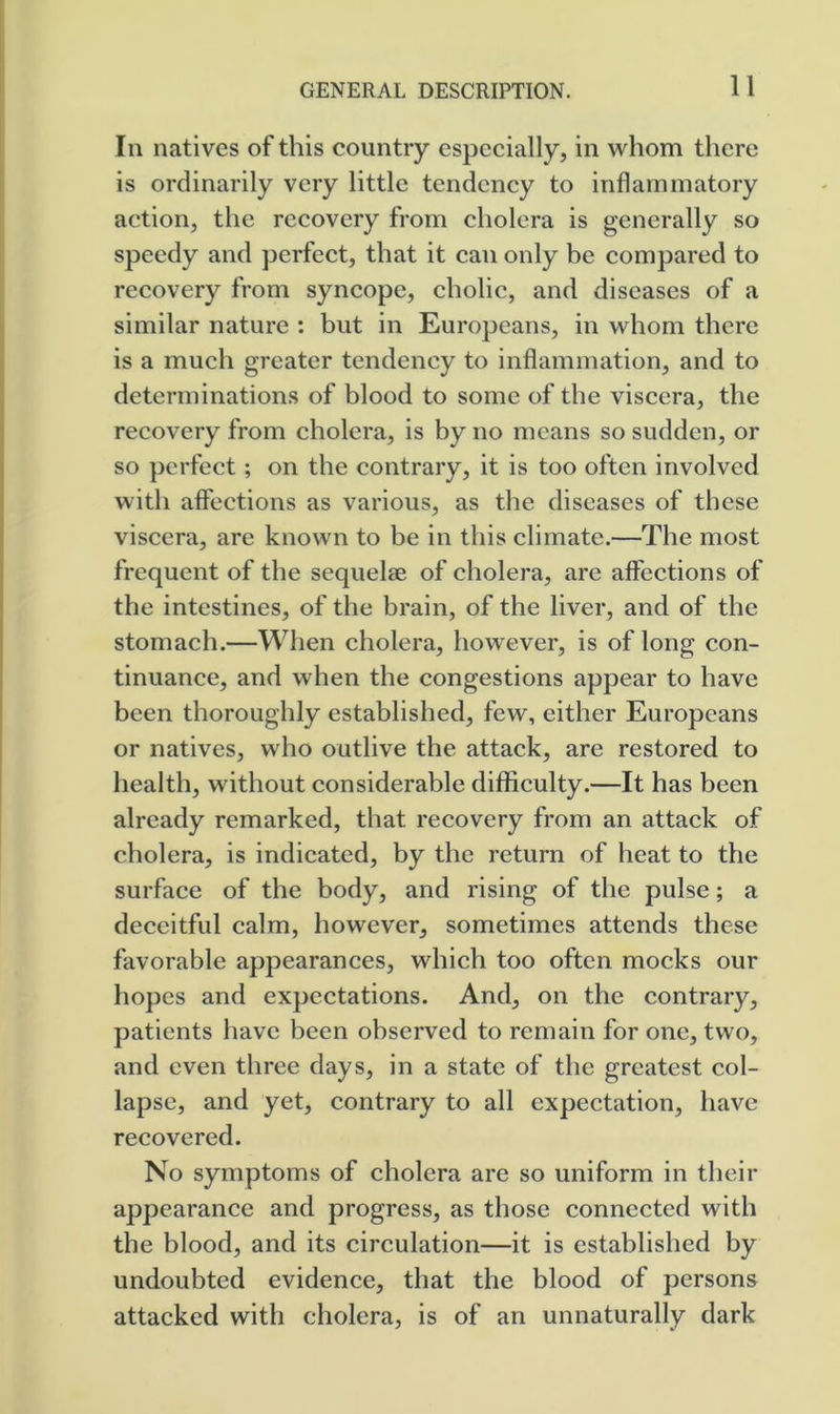 In natives of this country especially, in whom there is ordinarily very little tendency to inflammatory action, the recovery from cholera is generally so speedy and perfect, that it can only be compared to recovery from syncope, cholic, and diseases of a similar nature : but in Europeans, in whom there is a much greater tendency to inflammation, and to determinations of blood to some of the viscera, the recovery from cholera, is by no means so sudden, or so perfect; on the contrary, it is too often involved with affections as various, as the diseases of these viscera, are known to be in this climate.—The most frequent of the sequelae of cholera, are affections of the intestines, of the brain, of the liver, and of the stomach.—When cholera, however, is of long con- tinuance, and when the congestions appear to have been thoroughly established, few, either Europeans or natives, who outlive the attack, are restored to health, without considerable difficulty.—It has been already remarked, that recovery from an attack of cholera, is indicated, by the return of heat to the surface of the body, and rising of the pulse; a deceitful calm, however, sometimes attends these favorable appearances, which too often mocks our hopes and expectations. And, on the contrary, patients have been observed to remain for one, two, and even three days, in a state of the greatest col- lapse, and yet, contrary to all expectation, have recovered. No symptoms of cholera are so uniform in their appearance and progress, as those connected with the blood, and its circulation—it is established by undoubted evidence, that the blood of persons attacked with cholera, is of an unnaturally dark