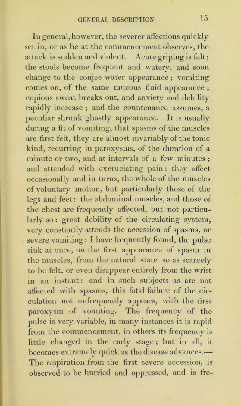 In general, however, the severer affections quickly set in, or as he at the commencement observes, the attack is sudden and violent. Acute griping is felt; the stools become frequent and watery, and soon change to the conjee-water appearance ; vomiting comes on, of the same mucous fluid appearance ; copious sweat breaks out, and anxiety and debility rapidly increase ; and the countenance assumes, a peculiar shrunk ghastly appearance. It is usually during a fit of vomiting, that spasms of the muscles are first felt, they are almost invariably of the tonic kind, recurring in paroxysms, of the duration of a minute or two, and at intervals of a few minutes ; and attended with excruciating pain; they affect occasionally and in turns, the whole of the muscles of voluntary motion, but particularly those of the lecfs and feet: the abdominal muscles, and those of the chest are frequently affected, but not particu- larly so : great debility of the circulating system, very constantly attends the accession of spasms, or severe vomiting: I have frequently found, the pulse sink at once, on the first appearance of spasm in the muscles, from the natural state so as scarcely to be felt, or even disappear entirely from the wrist in an instant: and in such subjects as are not affected with spasms, this fatal failure of the cir- culation not unfrequently appears, with the first paroxysm of vomiting. The frequency of the pulse is very variable, in many instances it is rapid from the commencement, in others its frequency is little changed in the early stage ; but in all, it becomes extremely quick as the disease advances.— The respiration from the first severe accession, is observed to be hurried and oppressed, and is fre-