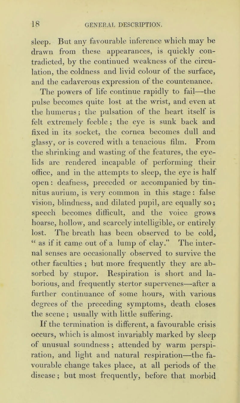 sleep. But any favourable inference which may he drawn from these appearances, is quickly con- tradicted, by the continued weakness of the circu- lation, the coldness and livid colour of the surface, and the cadaverous expression of the countenance. The powers of life continue rapidly to fail—the pulse becomes quite lost at the wrist, and even at the humerus ; the pulsation of the heart itself is felt extremely fcehle ; the eye is sunk back and fixed in its socket, the cornea becomes dull and glassy, or is covered with a tenacious film. From the shrinking and wasting of the features, the eye- lids are rendered incapable of performing their office, and in the attempts to sleep, the eye is half open : deafness, preceded or accompanied by tin- nitus aurium, is very common in this stage; false vision, blindness, and dilated pupil, are equally so; speech becomes diflicult, and the voice grows hoarse, hollow, and scarcely intelligible, or entirely lost. The breath has been observed to be cold, “ as if it came out of a lump of clay.” The inter- nal senses are occasionally observed to survive the other faculties ; hut more frequently they are ab- sorbed by stupor. Respiration is short and la- borious, and frequently stertor supervenes—after a further continuance of some hours, with various degrees of the preceding symptoms, death closes the scene ; usually with little suffering. If the termination is ditferent, a favourable crisis occurs, which is almost invariably marked by sleep of unusual soundness ; attended by warm perspi- ration, and light and natural resjiiration—the fa- vourable change takes place, at all periods of the disease; but most frequently, before that morbid