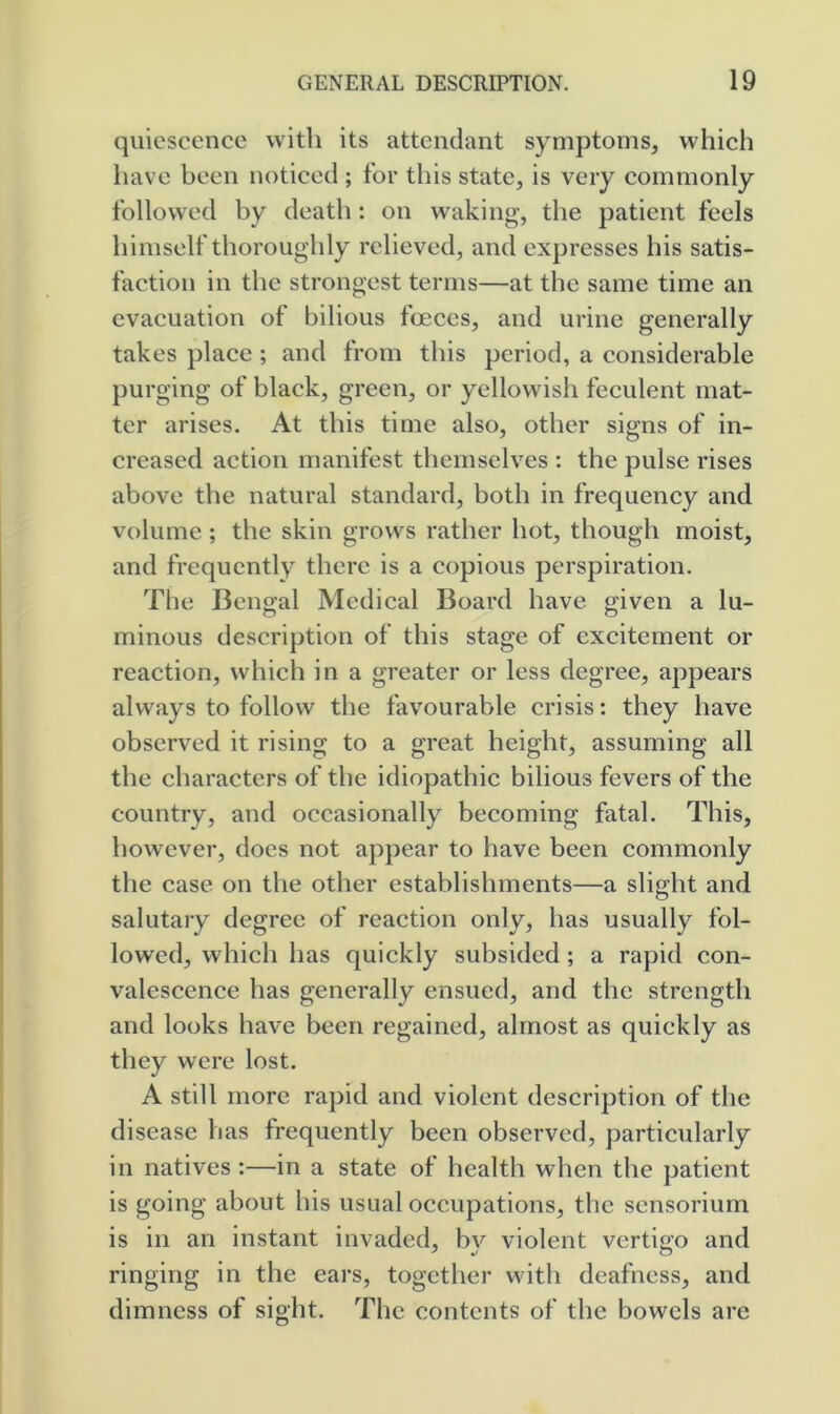 quiescence with its attendant symptoms, which have been noticed ; tor this state, is very commonly followed by death: on waking, the patient feels himself thoroughly relieved, and expresses his satis- faction in the strongest terms—at the same time an evacuation of bilious foeces, and urine generally takes place ; and from this period, a considerable purging of black, green, or yellowish feculent mat- ter arises. At this time also, other signs of in- creased action manifest themselves : the pulse rises above the natural standard, both in frequency and volume; the skin grows rather hot, though moist, and frequently there is a copious perspiration. The Bengal Medical Board have given a lu- minous description of this stage of excitement or reaction, which in a greater or less degree, appears always to follow the favourable crisis: they have observed it rising to a great height, assuming all the characters of the idiopathic bilious fevers of the country, and occasionally becoming fatal. This, however, does not appear to have been commonly the case on the other establishments—a slight and salutary degree of reaction only, has usually fol- lowed, which has quickly subsided ; a rapid con- valescence has generally ensued, and the strength and looks have been regained, almost as quickly as they were lost. A still more rapid and violent description of the disease has frequently been observed, particularly in natives :—in a state of health when the patient is going about his usual occupations, the sensorium is in an instant invaded, b}^ violent vertigo and ringing in the eai’s, together with deafness, and dimness of sight. The contents of the bowels are