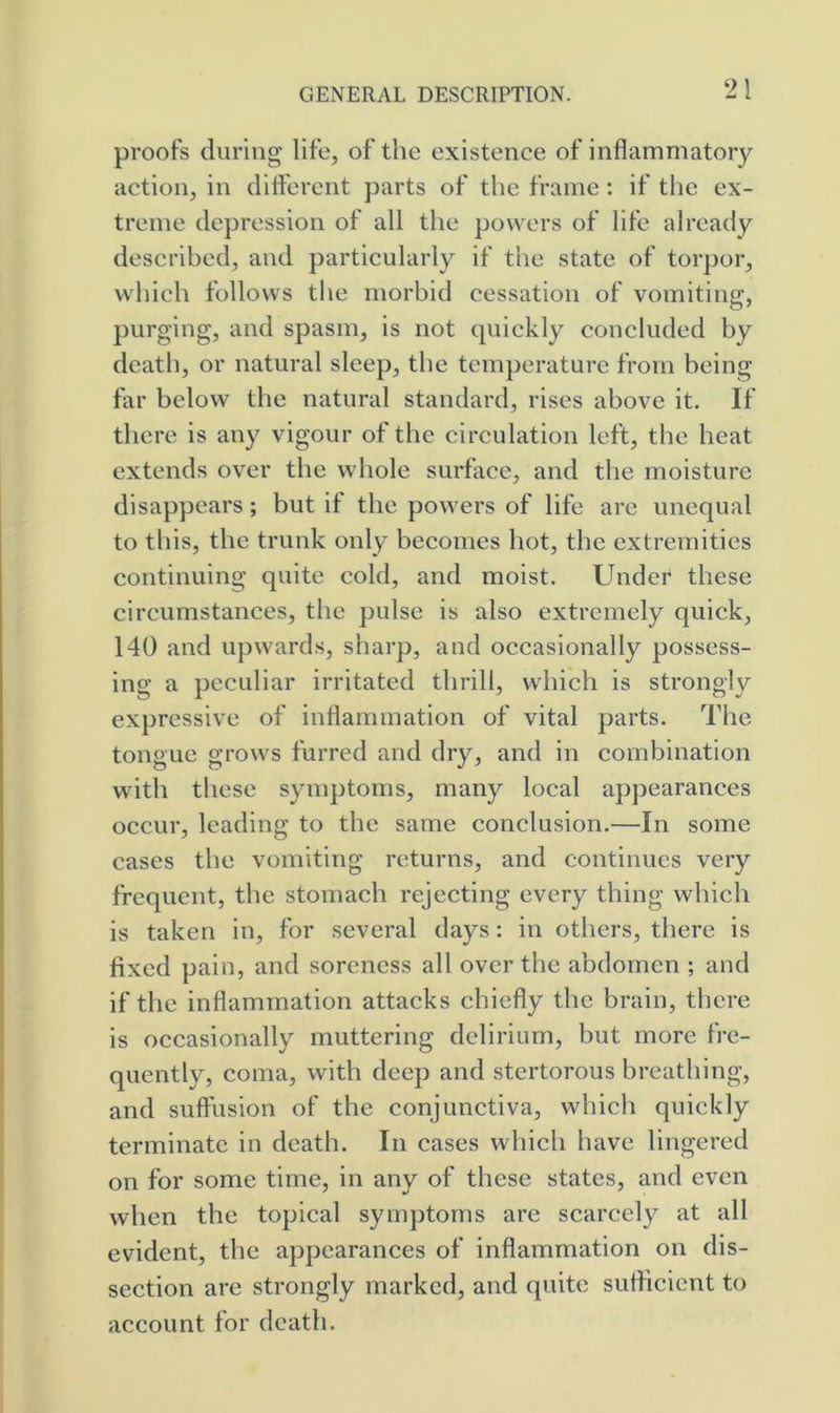 proofs during life, of the existence of inflammatory action, in difl'erent parts of the frame: if the ex- treme depression of all the powers of life already described, and particularly if the state of torpor, which follows tlie morbid cessation of vomiting, purging, and spasm, is not quickly concluded by death, or natural sleep, the temperature from being far below the natural standard, rises above it. If there is any vigour of the circulation left, the heat extends over the whole surface, and the moisture disappears; but if the powers of life are unequal to this, the trunk only becomes hot, the extremities continuing quite cold, and moist. Under these circumstances, the pulse is also extremely quick, 140 and upwards, sharp, and occasionally possess- ing a peculiar irritated thrill, which is strongly expressive of inflammation of vital parts. The tongue grows furred and dry, and in combination with these symptoms, many local appearances occur, leading to the same conclusion.—In some cases the vomiting returns, and continues very frequent, the stomach rejecting every thing which is taken in, for several days: in others, there is fixed pain, and soreness all over the abdomen ; and if the inflammation attacks chiefly the brain, there is occasionally muttering delirium, but more fre- quently, coma, with deep and stertorous breathing, and suffusion of the conjunctiva, whicli quickly terminate in death. In cases which have lingered on for some time, in any of these states, and even when the topical symptoms are scarcely at all evident, the appearances of inflammation on dis- section are strongly marked, and quite sufficient to account for death.