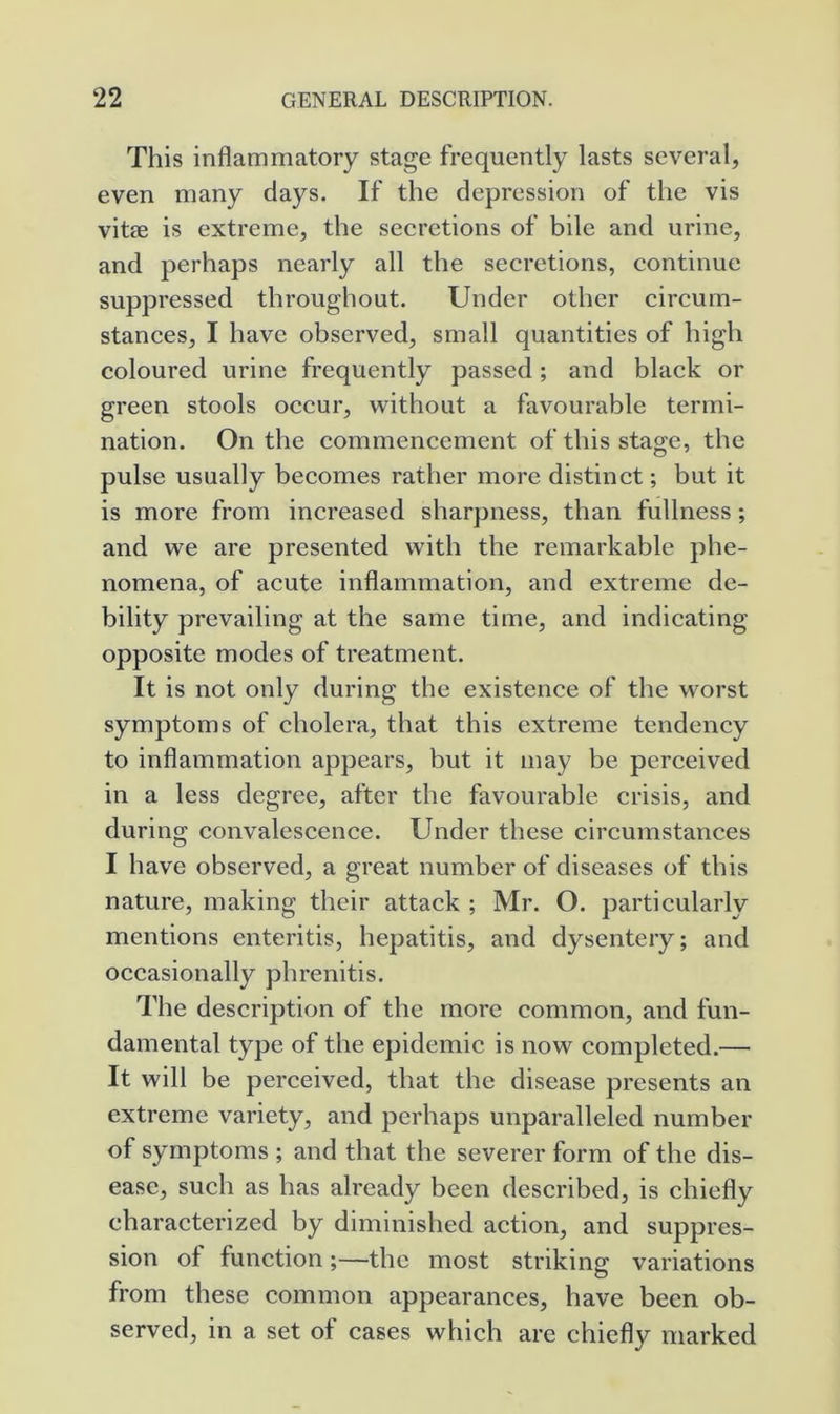 This inflammatory stage frequently lasts several, even many days. If the depression of the vis vitae is extreme, the secretions of bile and urine, and perhaps nearly all the secretions, continue suppressed throughout. Under other circum- stances, I have observed, small quantities of high coloured urine frequently passed; and black or green stools occur, without a favourable termi- nation. On the commencement of this stage, the pulse usually becomes rather more distinct; but it is more from increased sharpness, than fullness; and we are presented with the remarkable phe- nomena, of acute inflammation, and extreme de- bility prevailing at the same time, and indicating opposite modes of treatment. It is not only during the existence of the worst symptoms of cholera, that this extreme tendency to inflammation appears, but it may be perceived in a less degree, after the favourable crisis, and during convalescence. Under these circumstances I have observed, a great number of diseases of this nature, making their attack ; Mr. O. particularly mentions enteritis, hepatitis, and dysentery; and occasionally phrenitis. The description of the more common, and fun- damental type of the epidemic is now completed.— It will be perceived, that the disease presents an extreme variety, and perhaps unparalleled number of symptoms ; and that the severer form of the dis- ease, such as has already been described, is chiefly characterized by diminished action, and suppres- sion of function;—the most striking variations from these common appearances, have been ob- served, in a set of cases which are chiefly marked