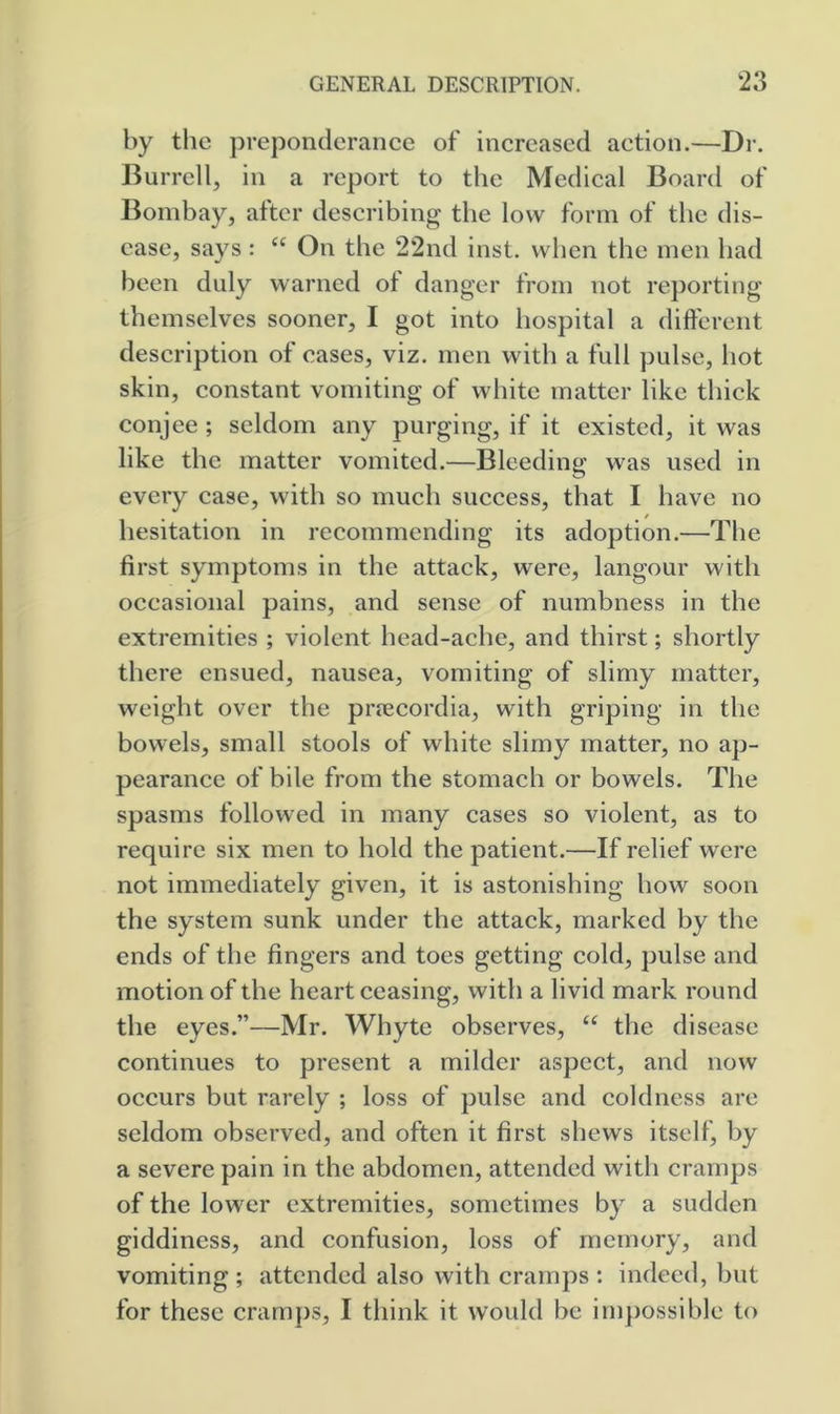 by the preponderance of increased action.—Dr. Burrell, in a report to the Medical Board of Bombay, after describing the low form of the dis- ease, says: “ On the 22nd inst. when the men had been duly warned ot danger from not reporting themselves sooner, I got into hospital a different description of cases, viz. men with a full pulse, hot skin, constant vomiting of white matter like thick conjee ; seldom any purging, if it existed, it was like the matter vomited.—Bleeding was used in every case, with so much success, that I have no hesitation in recommending its adoption.—The first symptoms in the attack, were, langour with occasional pains, and sense of numbness in the extremities ; violent head-ache, and thirst; shortly there ensued, nausea, vomiting of slimy matter, weight over the prjecordia, with griping in the bowels, small stools of white slimy matter, no ap- pearance of bile from the stomach or bowels. The spasms followed in many cases so violent, as to require six men to hold the patient.—If relief were not immediately given, it is astonishing how soon the system sunk under the attack, marked by the ends of the fingers and toes getting cold, pulse and motion of the heart ceasing, with a livid mark round the eyes.”—Mr. Whyte observes, “ the disease continues to present a milder aspect, and now occurs but rarely ; loss of pulse and coldness are seldom observed, and often it first shews itself, by a severe pain in the abdomen, attended with cramps of the lower extremities, sometimes by a sudden giddiness, and confusion, loss of memory, and vomiting ; attended also with cramps : indeed, but for these cramps, I think it would be impossible to