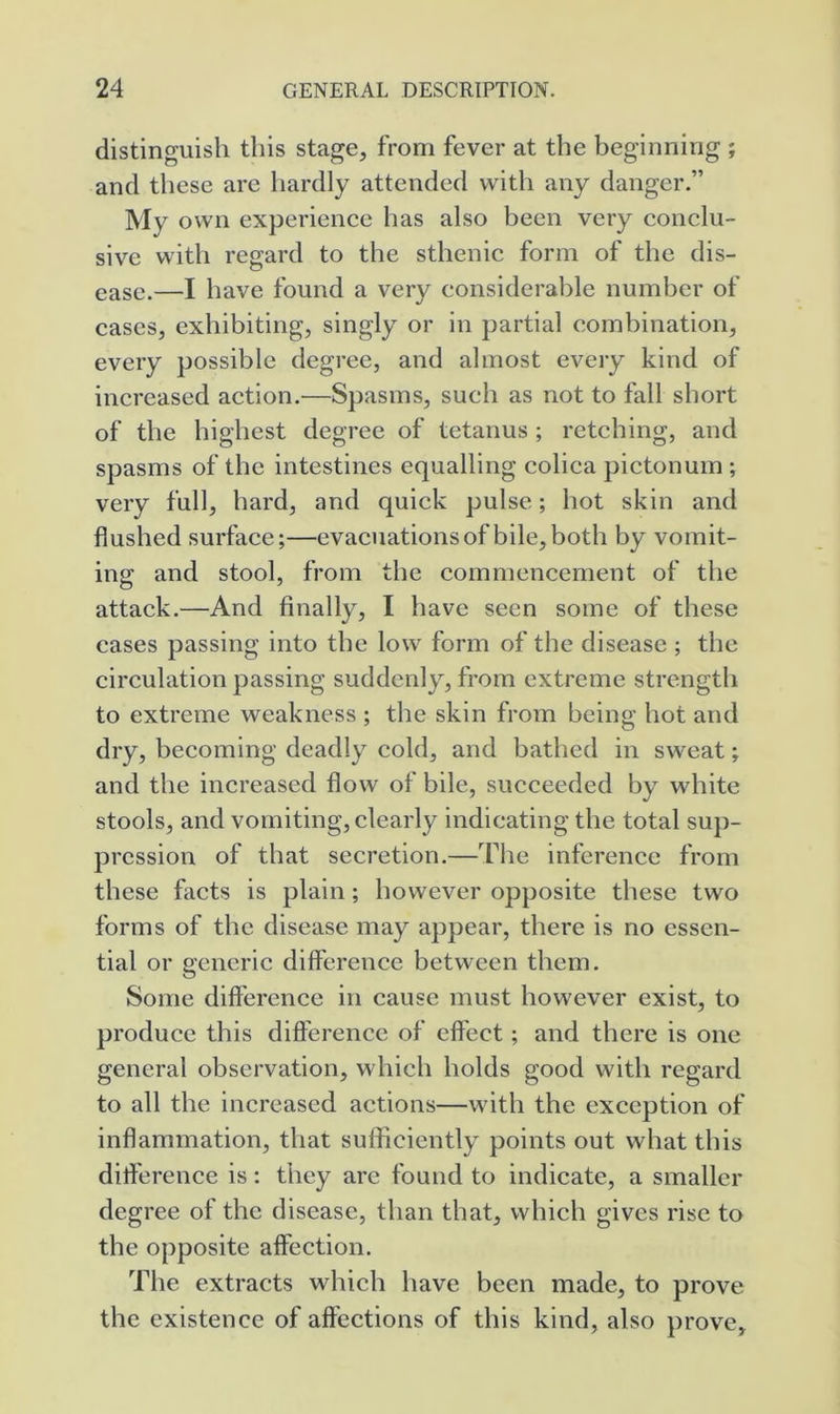 distinguish this stage, from fever at the beginning ; and these are hardly attended with any danger.” My own experience has also been very conclu- sive with regard to the sthenic form of the dis- ease.—I have found a very considerable number of cases, exhibiting, singly or in partial combination, every possible degree, and almost every kind of increased action.—Spasms, such as not to fall short of the highest degree of tetanus ; retching, and spasms of the intestines equalling colica pictonum ; very full, hard, and quick pulse; hot skin and flushed surface;—evacuations of bile, both by vomit- ing and stool, from the commencement of the attack.—And finally, I have seen some of these cases passing into the low form of the disease ; the circulation passing suddenly, from extreme strength to extreme weakness ; the skin from being hot and dry, becoming deadly cold, and bathed in sweat; and the increased flow of bile, succeeded by white stools, and vomiting, clearly indicating the total sup- pression of that secretion.—The inference from these facts is plain; however opposite these two forms of the disease may appear, there is no essen- tial or generic difference between them. Some difference in cause must however exist, to produce this difference of effect; and there is one general observation, which holds good with regard to all the increased actions—with the exception of inflammation, that sufficiently points out what this difference is: they arc found to indicate, a smaller degree of the disease, than that, which gives rise to the opposite affection. The extracts which have been made, to prove the existence of affections of this kind, also prove.