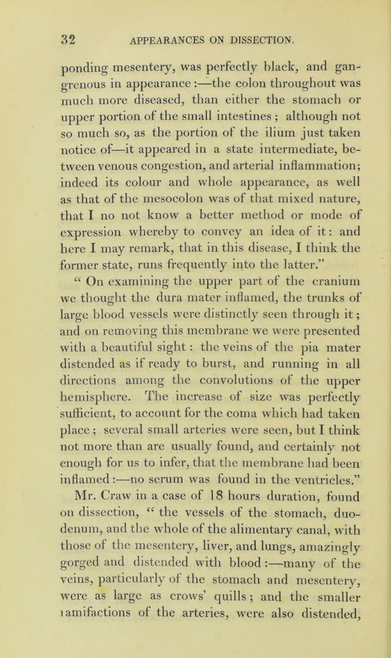 ponding mesentery, was perfectly black, and gan- grenous in appearance :—the colon throughout was much more diseased, than either the stomach or upper portion of the small intestines ; although not so much so, as the portion of the ilium just taken notice of—it appeared in a state intermediate, be- tween venous congestion, and arterial inflammation; indeed its colour and whole appearance, as well as that of the mesocolon was of that mixed nature, that I no not know a better method or mode of expression whereby to convey an idea of it: and here I may remark, that in this disease, I think the former state, runs frequently into the latter.” “ On examining the upper part of the cranium we thought the dura mater inflamed, the trunks of large blood vessels were distinctly seen through it; and on removing this membrane we were presented with a beautiful sight: the veins of the pia mater distended as if ready to burst, and running in all directions among the convolutions of the upper hemisphere. The increase of size was perfectly sufficient, to account for the coma which had taken place ; several small arteries were seen, but I think not more than are usually found, and certainly not enough for us to infer, that the membrane had been inflamed:—no serum was found in the ventricles.” Mr. Craw in a case of 18 hours duration, found on dissection, ‘‘ the vessels of the stomach, duo- denum, and the whole of the alimentary canal, with those of the mesentery, liver, and lungs, amazingly gorged and distended with blood :—many of the veins, particularly of the stomach and mesentery, were as large as crows’ quills; and the smaller lamifactions of the arteries, were also distended.