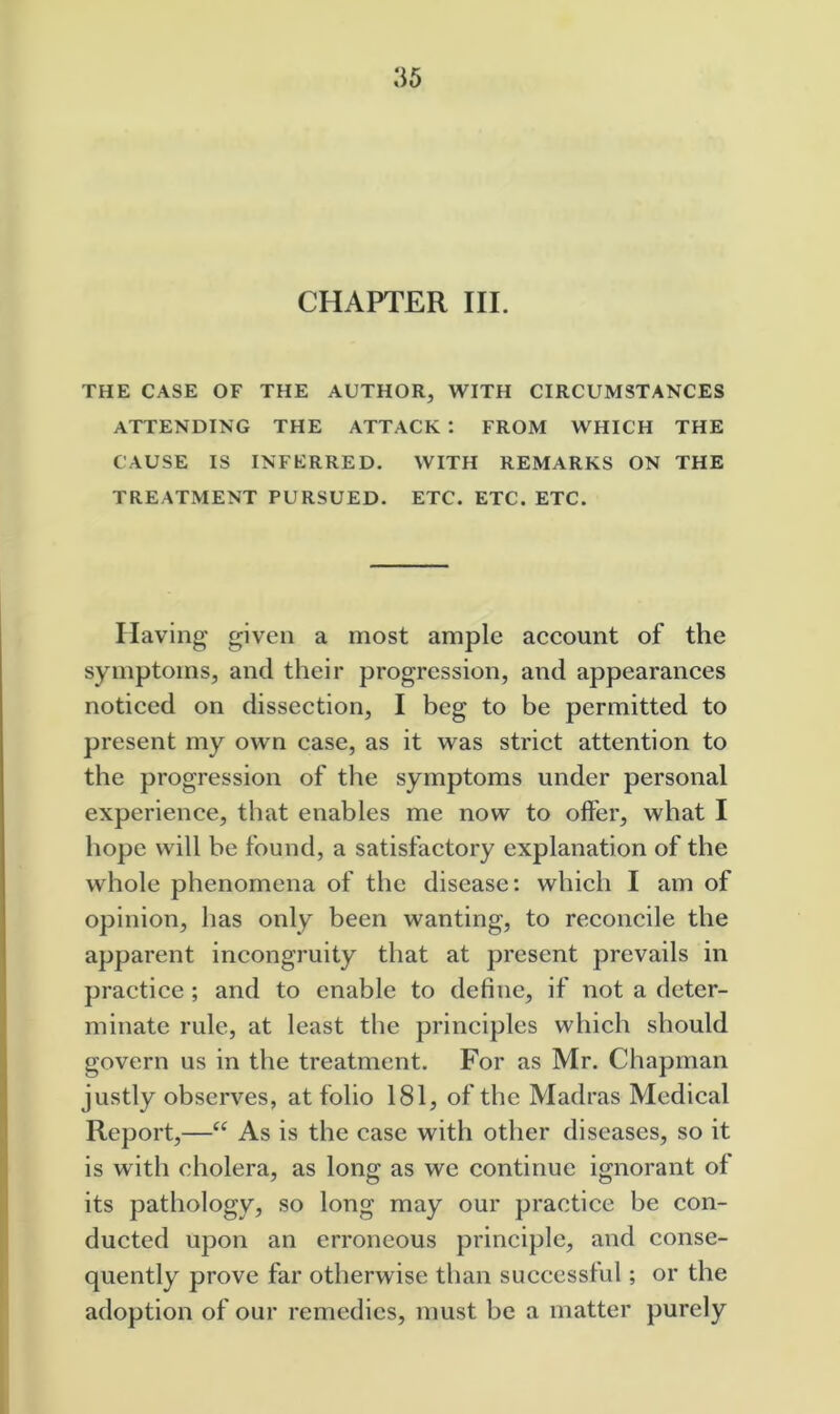 CHAPTER III. THE CASE OF THE AUTHOR, WITH CIRCUMSTANCES ATTENDING THE ATTACK : FROM WHICH THE CAUSE IS INFERRED. WITH REMARKS ON THE TREATMENT PURSUED. ETC. ETC. ETC. Having given a most ample account of the symptoms, and their progression, and appearances noticed on dissection, I beg to be permitted to present my own case, as it was strict attention to the progression of the symptoms under personal experience, that enables me now to offer, what I hope will be found, a satisfactory explanation of the whole phenomena of the disease: which I am of opinion, has only been wanting, to reconcile the apparent incongruity that at present prevails in practice ; and to enable to define, if not a deter- minate rule, at least the principles which should govern us in the treatment. For as Mr. Chapman justly observes, at folio 181, of the Madras Medical Report,—As is the case with other diseases, so it is with cholera, as long as we continue ignorant of its pathology, so long may our practice be con- ducted upon an erroneous principle, and conse- quently prove far otherwise than successful; or the adoption of our remedies, must be a matter purely