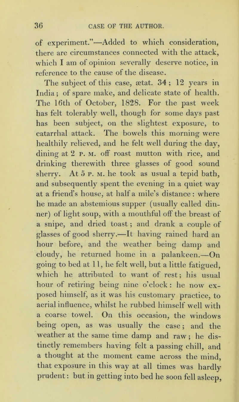 of experiment.”—Added to which consideration, there are circumstances connected with the attack, which I am of opinion severally deserve notice, in reference to the cause of the disease. The subject of this case, jetat. 34 ; 12 years in India; of spare make, and delicate state of health. The 16th of October, 1828. For the past week has felt tolerably well, though for some days past has been subject, on the slightest exposure, to catarrhal attack. The bowels this morning were healthily relieved, and he felt well during the day, dining at 2 p. m. off roast mutton with rice, and drinking therewith three glasses of good sound sherry. At 5 p. m. he took as usual a tepid bath, and subsequently spent the evening in a quiet way at a friend’s house, at half a mile’s distance: where he made an abstemious supper (usually called din- ner) of light soup, with a mouthful off the breast of a snipe, and dried toast; and drank a couple of glasses of good sherry.—It having rained hard an hour before, and the weather being damp and cloudy, he returned home in a palankeen.—On going to bed at 11, he felt well, but a little fatigued, which he attributed to want of rest; his usual hour of retiring being nine o’clock : he now ex- posed himself, as it was his customary practice, to aerial influence, whilst he rubbed himself well with a coarse towel. On this occasion, the windows being open, as was usually the case; and the weather at the same time damp and raw; he dis- tinctly remembers having felt a passing chill, and a thought at the moment came across the mind, that exposure in this way at all times was hardly prudent: but in getting into bed he soon fell asleep,