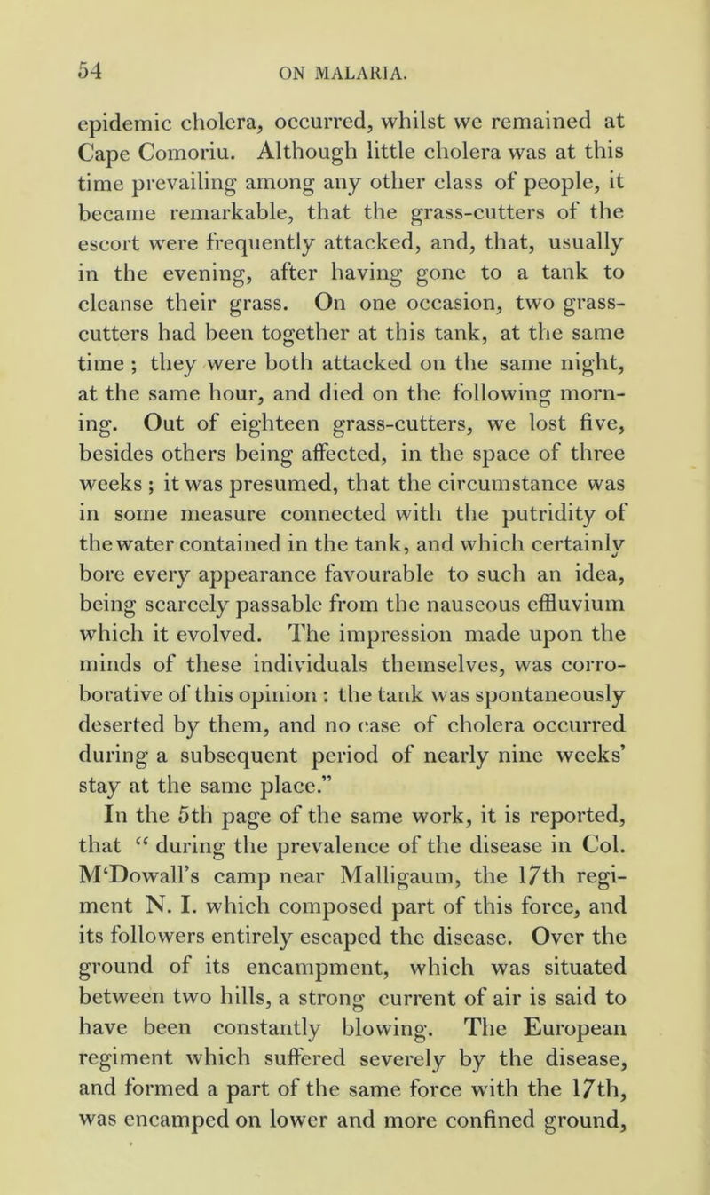 epidemic cholera, occurred, whilst we remained at Cape Cornoriu. Although little cholera was at this time prevailing among any other class of people, it became remarkable, that the grass-cutters of the escort were frequently attacked, and, that, usually in the evening, after having gone to a tank to cleanse their grass. On one occasion, two grass- cutters had been together at this tank, at the same time ; they were both attacked on the same night, at the same hour, and died on the following morn- ing. Out of eighteen grass-cutters, we lost five, besides others being affected, in the space of three weeks ; it was presumed, that the circumstance was in some measure connected with the putridity of the water contained in the tank, and which certainlv bore every appearance favourable to such an idea, being scarcely passable from the nauseous effluvium which it evolved. The impression made upon the minds of these individuals themselves, was corro- borative of this opinion : the tank was spontaneously deserted by them, and no (!ase of cholera occurred during a subsequent period of nearly nine weeks’ stay at the same place.” In the 5th page of the same work, it is reported, that “ during the prevalence of the disease in Col. M‘Dowall’s camp near Malligaum, the 17th regi- ment N. I. which composed part of this force, and its followers entirely escaped the disease. Over the ground of its encampment, which was situated between two hills, a strong current of air is said to have been constantly blowing. The European regiment which suffered severely by the disease, and formed a part of the same force with the 17th, was encamped on lower and more confined ground,