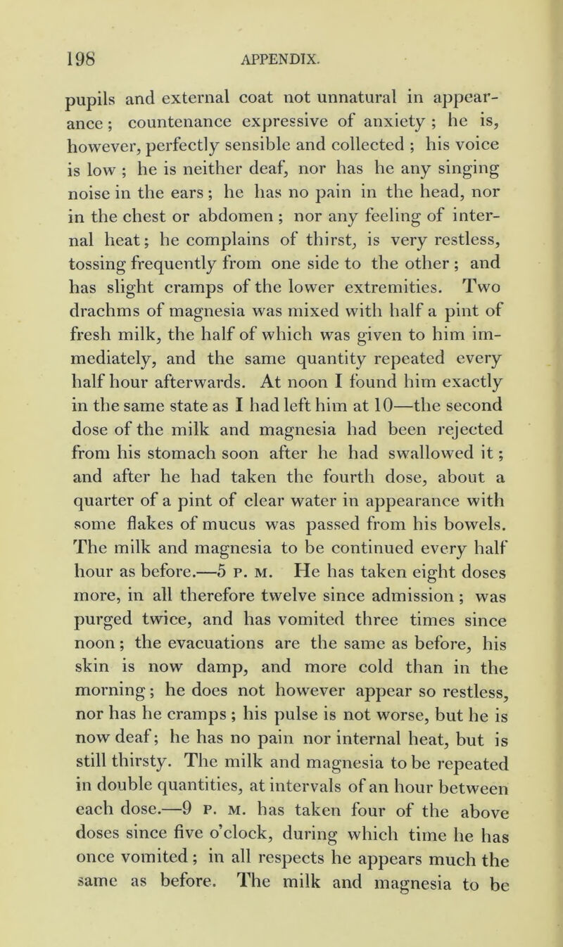 pupils and external coat not unnatural in appear- ance ; countenance expressive of anxiety ; he is, however, perfectly sensible and collected ; his voice is low ; he is neither deaf, nor has he any singing noise in the ears; he has no pain in the head, nor in the chest or abdomen ; nor any feeling of inter- nal heat; he complains of thirst, is very restless, tossing frequently from one side to the other ; and has slight cramps of the lower extremities. Two drachms of magnesia was mixed with half a pint of fresh milk, the half of which was given to him im- mediately, and the same quantity repeated every half hour afterwards. At noon I found him exactly in the same state as I had left him at 10—the second dose of the milk and magnesia had been rejected from his stomach soon after he had swallowed it; and after he had taken the fourth dose, about a quarter of a pint of clear water in appearance with some flakes of mucus was passed from his bowels. The milk and magnesia to be continued every half hour as before.—5 p. m. He has taken eight doses more, in all therefore twelve since admission ; was purged twice, and has vomited three times since noon; the evacuations are the same as before, his skin is now damp, and more cold than in the morning; he does not however appear so restless, nor has he cramps ; his pulse is not worse, but he is now deaf; he has no pain nor internal heat, but is still thirsty. The milk and magnesia to be repeated in double quantities, at intervals of an hour between each dose.—9 p. m. has taken four of the above doses since five o’clock, during which time he has once vomited ; in all respects he appears much the same as before. The milk and magnesia to be