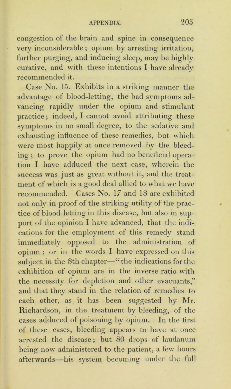 congestion of the brain and spine in consequence very inconsiderable; opium by arresting irritation, further purging, and inducing sleep, may be highly curative, and with these intentions I have already recommended it. Case No. 15. Exhibits in a striking manner the advantage of blood-letting, the bad symptoms ad- vancing rapidly under the opium and stimulant practice; indeed, I cannot avoid attributing these symptoms in no small degree, to the sedative and exhausting influence of these remedies, but which were most happily at once removed by the bleed- ing ; to prove the opium had no beneficial opera- tion I have addueed the next case, wherein the success was just as great without it, and the treat- ment of which is a good deal allied to what we have recommended. Cases No. 17 and 18 are exhibited not only in proof of the striking utility of the prac- tice of blood-letting in this disease, but also in sup- port of the opinion I have advanced, that the indi- cations for the em])loyment of this remedy stand immediately opposed to the administration of opium ; or in the words I have expressed on this subject in the 8th chapter—“the indications for the exhibition of opium are in the inverse ratio with the necessity for depletion and other evacuants,” and that they stand in the relation of remedies to each other, as it has been suggested by Mr. Richardson, in the treatment by bleeding, of the cases adduced of poisoning by opium. In the first of these cases, bleeding appears to have at once arrested the disease; but 80 drops of laudanum being now administered to the patient, a few hours afterwards—his system becoming under the full