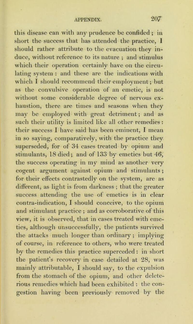 this disease can with any prudence be confided ; in short the success that has attended the practiee, I should rather attribute to the evacuation they in- duce, without reference to its nature ; and stimulus which their operation certainly have on the circu- lating system : and these are the indications with which I should recommend their employment; but as the convulsive operation of an emetic, is not without some considerable degree of nervous ex- haustion, there are times and seasons when they may be employed with great detriment; and as such their utility is limited like all other remedies : their success I have said has been eminent, I mean in so saying, comparatively, with the practice they superseded, for of 34 cases treated by opium and stimulants, 18 died; and of 133 by emetics but 46, the success operating in my mind as another very cogent argument against opium and stimulants; for their effects contrastedly on the system, are as different, as light is from darkness ; that the greater success attending the use of emetics is in clear contra-indication, I should conceive, to the opium and stimulant practice ; and as corroborative of this view, it is observed, that in cases treated with eme- tics, although unsuccessfully, the patients survived the attacks much longer than ordinary ; implying of course, in reference to others, who were treated by the remedies this practice superceded: in short the patient’s recovery in case detailed at 28, was mainly attributable, I should say, to the expulsion from the stomach of the opium, and other delete- rious remedies which had been exhibited : the con- gestion having been previously removed by the