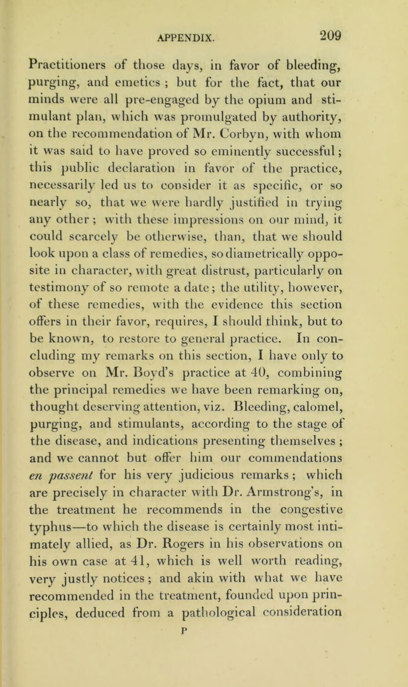 Practitioners of those days, in favor of bleeding, purging, and emetics ; but for the fact, that our minds were all pre-engaged by the opium and sti- mulant plan, which was promulgated by authority, on the recommendation of Mr. Corbyn, with whom it was said to have proved so eminently successful; this public declaration in favor of the practice, necessarily led us to consider it as specific, or so nearly so, that we were hardly justified in trying any other ; with these imjjressions on our mind, it could scarcely be otherwise, than, that we should look ujjon a class of remedies, so diametrically oppo- site in character, with great distrust, particularly on testimony of so remote a date; the utility, however, of these remedies, with the evidence this section offers in their favor, requires, I should think, but to be known, to restore to general practice. In con- cluding my remarks on this section, I have only to observe on Mr. Boyd’s practice at 40, combining the principal remedies we have been remarking on, thought deserving attention, viz. Bleeding, calomel, purging, and stimulants, according to the stage of the disease, and indications presenting themselves ; and we cannot but offer him our commendations en passent for his very judicious remarks ; which are precisely in character with Dr. Armstrong’s, in the treatment he recommends in the congestive typhus—to which the disease is certainly most inti- mately allied, as Dr. Rogers in his observations on his own case at 41, which is well worth reading, very justly notices; and akin with what we have recommended in the treatment, founded upon prin- ciples, deduced from a pathological consideration