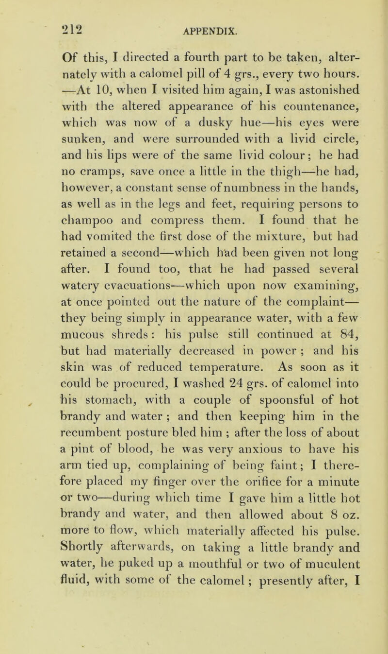 Of this, I directed a fourth part to he taken, alter- nately with a calomel pill of 4 grs., every two hours. •—At 10, when I visited him again, I was astonished with the altered appearance of his countenance, which was now of a dusky hue—his eyes were sunken, and were surrounded with a livid circle, and his lips were of the same livid colour; he had no cramps, save once a little in the thigh—he had, however, a constant sense of numbness in the hands, as well as in the legs and feet, requiring persons to champoo and compress them. I found that he had vomited the first dose of the mixture, but had retained a second—which had been given not long after. I found too, that he had passed several watery evacuations—which upon now examining, at once pointed out the nature of the complaint— they being simply in appearance water, with a few mucous shreds: his pulse still continued at 84, but had materially decreased in power ; and his skin was of reduced temperature. As soon as it could be procured, I washed 24 grs. of calomel into his stomach, with a couple of spoonsful of hot brandy and water ; and then keeping him in the recumbent posture bled him ; after the loss of about a pint of blood, he was very anxious to have his arm tied up, complaining of being faint; I there- fore placed my finger over the orifice for a minute or two—during which time I gave him a little hot brandy and water, and then allowed about 8 oz. more to flow, which materially affected his pulse. Shortly afterwards, on taking a little brandy and water, he puked up a mouthful or two of muculent fluid, with some of the calomel; presently after, I