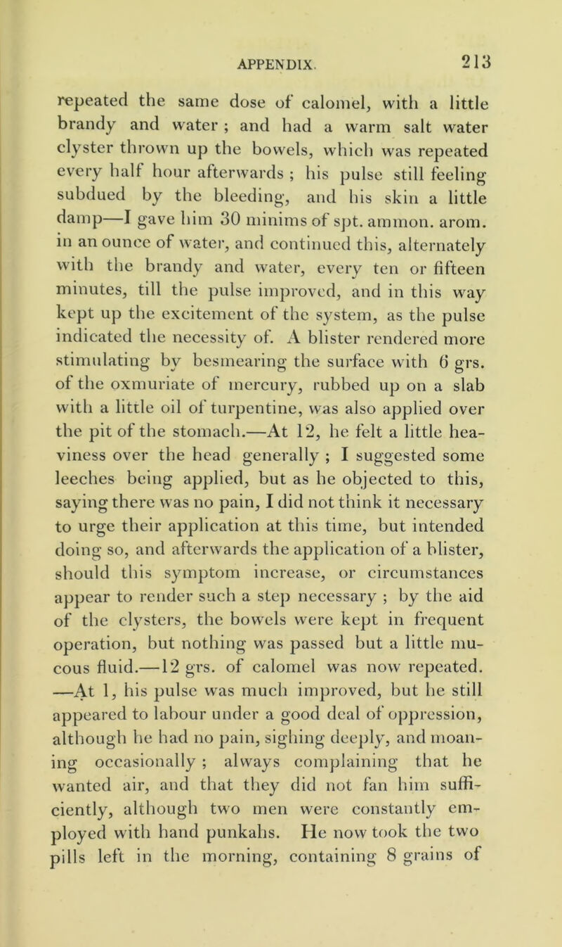 repeated the same dose of calomel, with a little brandy and water ; and had a warm salt water clyster thrown up the bowels, which was repeated every half hour afterwards ; his pulse still feeling subdued by the bleeding, and his skin a little damp—I gave him 30 minims of spt. ammon. arom. in an ounce of watei’, and continued this, alternately with the brandy and water, every ten or fifteen minutes, till the pulse improved, and in this way kept up the excitement of the system, as the pulse indicated the necessity of. A blister rendered more stimulating by besmearing the surface with 6 grs. of the oxmuriate of mercury, rubbed up on a slab with a little oil of turpentine, was also applied over the pit of the stomach.—At 12, he felt a little hea- viness over the head generally ; I suggested some leeches being applied, but as he objected to this, saying there was no pain, I did not think it necessary to urge their application at this time, but intended doing so, and afterwards the application of a blister, should this symptom increase, or circumstances appear to render such a step necessary ; by the aid of the clysters, the bowels were kept in frequent operation, but nothing was passed but a little mu- cous fluid.—12 grs. of calomel was now repeated. —At 1, his pulse w^as much improved, but he still appeared to labour under a good deal of oppression, although he had no pain, sighing deeply, and moan- ing occasionally ; always complaining that he wanted air, and that they did not fan him suffi- ciently, although two men were constantly em- ployed with hand punkahs. He now took the two pills left in the morning, containing 8 grains of