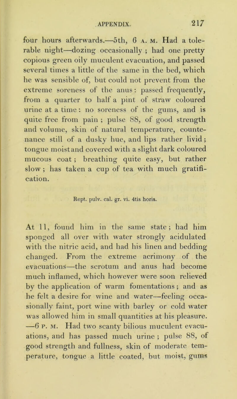 four hours afterwards.—5th, 6 a. m. Had a tole- rable night—dozing occasionally ; had one pretty copious green oily muculent evacuation, and passed several times a little of the same in the bed, which he was sensible of, but could not prevent from the extreme soreness of the anus: passed frequently, from a quarter to half a })int of straw coloured urine at a time : no soreness of the gums, and is quite free from pain ; pulse 88, of good strength and volume, skin of natural temperature, counte- nance still of a dusky hue, and lips rather livid ; tongue moist and covered with a slight dark coloured mucous coat ; breathing quite easy, but rather slow ; has taken a cup of tea with much gratifi- cation. Kept. pulv. cal. gr. vi. 4tis horis. At 11, found him in the same state; had him sponged all over with water strongly acidulated with the nitric acid, and had his linen and bedding changed. From the extreme acrimony of the evacuations—the scrotum and anus had become much inflamed, which however were soon relieved by the application of warm fomentations ; and as he felt a desire for wine and water—feeling occa- sionally faint, port wine with barley or cold water was allowed him in small quantities at his pleasure. —6 P. M. Had two scanty bilious muculent evacu- ations, and has passed much urine ; pulse 88, of good strength and fullness, skin of moderate tem- perature, tongue a little coated, but moist, gums