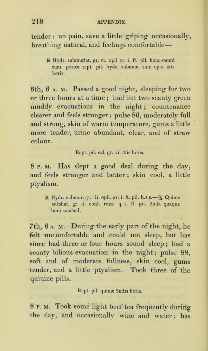 tender; no pain, save a little griping occasionally, breathing natural, and feelings comfortable— R Hydr. submuriat. gr. vi. opii gr. i. ft. pil. bora somni sum. postea rept. pil. hydr. submur. sine opio 4tis horis. 6th, 6 A. M. Passed a good night, sleeping for two or three hours at a time ; had but two scanty green muddy evacuations in the night; countenance clearer and feels stronger ; pulse 86, moderately full and strong, skin of warm temperature, gums a little more tender, urine abundant, clear, and of straw colour. Kept. pil. cal. gr. vi. 4tis horis. 8 p. M. Has slept a good deal during the day, and feels stronger and better ; skin cool, a little ptyalism. R Hydr. submur. gr. ii. opii. gr. i. ft. pil. h.s.s.—Quinae sulphat. gr. ii. conf. rosae q. s. ft. pil. 2nda quaque hora sumend. 7th, 6 A. M. During the early part of the night, he felt uncomfortable and could not sleep, but has since had three or four hours sound sleep ; had a scanty bilious evacuation in the night; pulse 88, soft and of moderate fullness, skin cool, gums tender, and a little ptyalism. Took three of the quinine pills. Kept. pil. quinae 2ndis horis. 8 p. M. Took some light beef tea frequently during the day, and occasionally wine and water; has