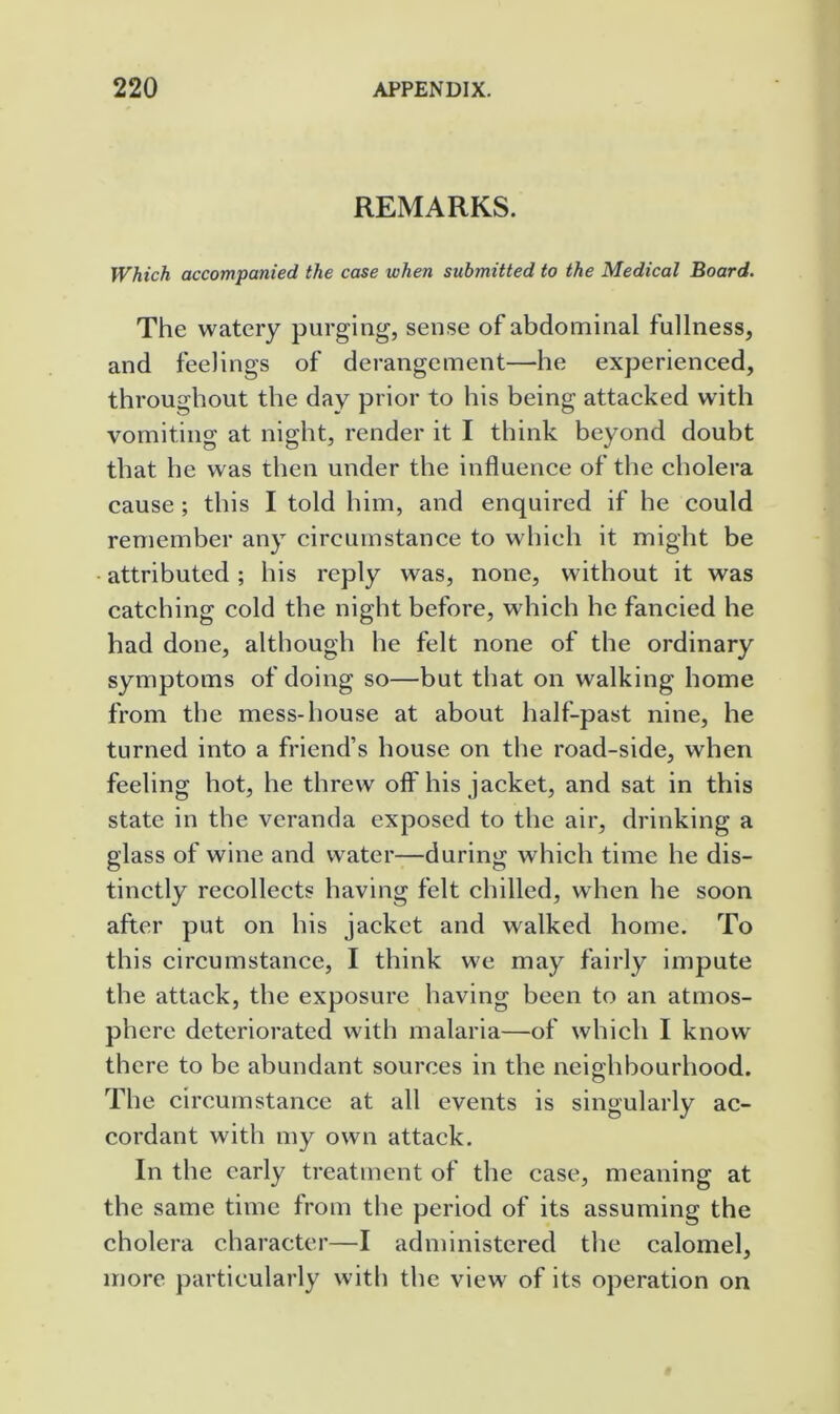 REMARKS. Which accompanied the case when submitted to the Medical Board. The watery purging, sense of abdominal fullness, and feelings of derangement—he experienced, throughout the day prior to his being attacked with vomiting at night, render it I think beyond doubt that he was then under the influence of the cholera cause ; this I told him, and enquired if he could remember any circumstance to which it might be attributed ; his reply was, none, without it was catching cold the night before, which he fancied he had done, although he felt none of the ordinary symptoms of doing so—but that on walking home from the mess-house at about half-past nine, he turned into a friend’s house on the road-side, when feeling hot, he threw olf his jacket, and sat in this state in the veranda exposed to the air, drinking a glass of wine and water—during which time he dis- tinctly recollects having felt chilled, wdien he soon after put on his jacket and walked home. To this circumstance, I think we may fairly impute the attack, the exposure having been to an atmos- phere deteriorated with malaria—of which I know there to be abundant sources in the neighbourhood. The circumstance at all events is singularly ac- cordant with my own attack. In the early treatment of the case, meaning at the same time from the period of its assuming the cholera character—I administered the calomel, more particularly with the view of its operation on