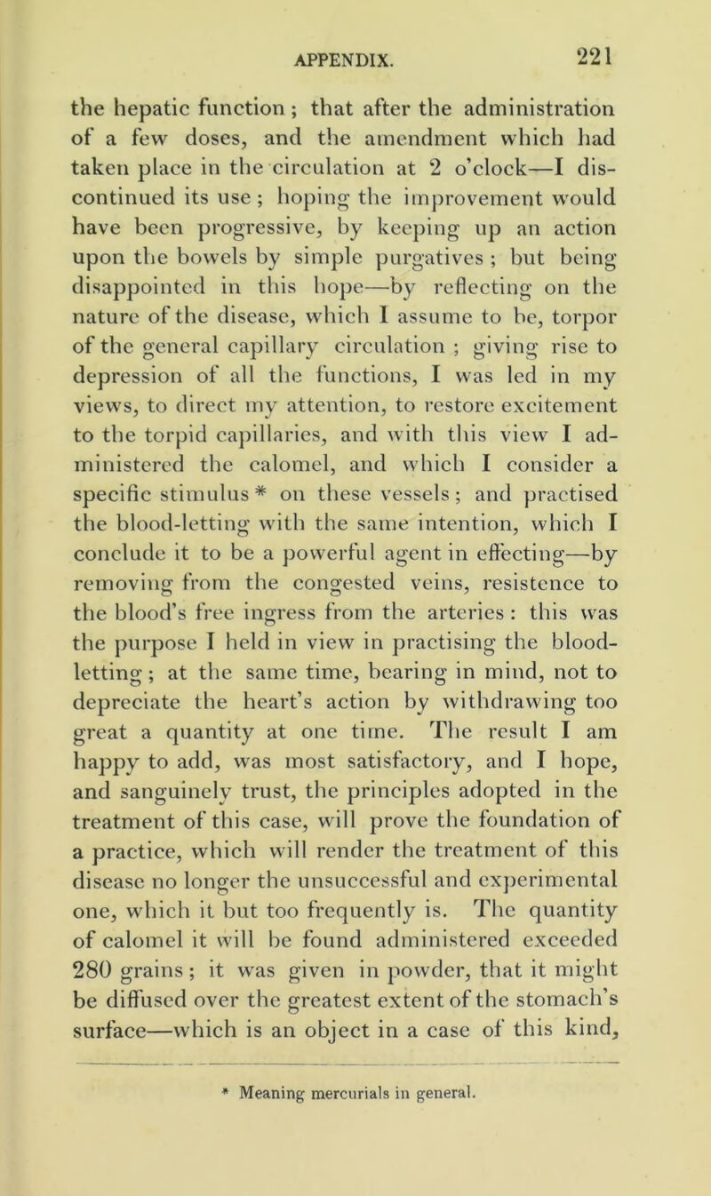 the hepatic function ; that after the administration of a few doses, and the amendment which had taken place in the circulation at 2 o’clock—I dis- continued its use; hoping the improvement would have been progressive, by keeping up an action upon the bowels by simple purgatives ; but being disappointed in this hope—by reflecting on the nature of the disease, which 1 assume to be, torpor of the general capillary circulation ; giving rise to depression of all the functions, I was led in my views, to direct my attention, to restore excitement to the torpid capillaries, and with this view I ad- ministered the calomel, and which I consider a specific stimulus * on these vessels; and practised the blood-letting with the same intention, which I conclude it to be a powerful agent in effecting—by removing from the congested veins, resistcnce to the blood’s free ingress from the arteries : this was the purpose I held in view in practising the blood- letting ; at the same time, bearing in mind, not to depreciate the heart’s action by withdrawing too great a quantity at one time. The result I am happy to add, was most satisfactory, and I hope, and sanguinelv trust, the principles adopted in the treatment of this case, will prove the foundation of a practice, which will render the treatment of this disease no longer the unsuccessful and experimental one, which it but too frequently is. The quantity of calomel it will be found administered exceeded 280 grains; it was given in powder, that it might be diffused over the greatest extent of the stomach’s surface—which is an object in a case of this kind. * Meaning mercurials in general.