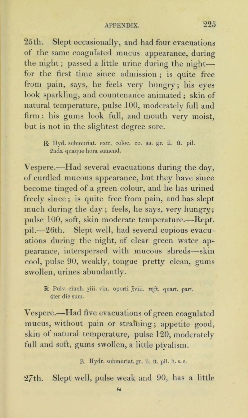 25th. Slept occasionally, and had four evacuations of the same coagulated mucus appearance, during the night; passed a little urine during the night—• for the first time since admission ; is quite free from pain, says, he feels very hungry; his eyes look sparkling, and countenance animated; skin of natural temperature, pulse 100, moderately full and firm : his gums look full, and mouth very moist, but is not in the slightest degree sore. R Hyd. subrauriat. extr. coloc. co. aa. gr. ii. ft. pil. 2nda quaque bora suraend. Vespere.—Had several evacuations during the day, of curdled mucous appearance, but they have since become tinged of a green (dolour, and he has urined freely since ; is quite free from pain, and has slept much during the day; feels, he says, very hungry; pulse 100, soft, skin moderate temperature.—Kept, pil.—‘2601. Slept well, had several copious evacu- ations during the night, of clear green water ap- pearance, interspersed with mucous shreds—skin cool, pulse 90, weakly, tongue pretty clean, gums swollen, urines abundantlv. R Piilv. cinch. 5iii. vin. oporti ,wiii. nift. quart, part. 4ter die sum. Vespere.—Had five evacuations of green coagulated mucus, without pain or strahiing; appetite good, skin of natural temperature, pulse 1*20, moderately full and soft, gums swollen, a little ptyalisrn. R Hydr. subrauriat.gr. ii. ft. pil. h. s. s. 27th. Slept well, pulse weak and 90, has a little