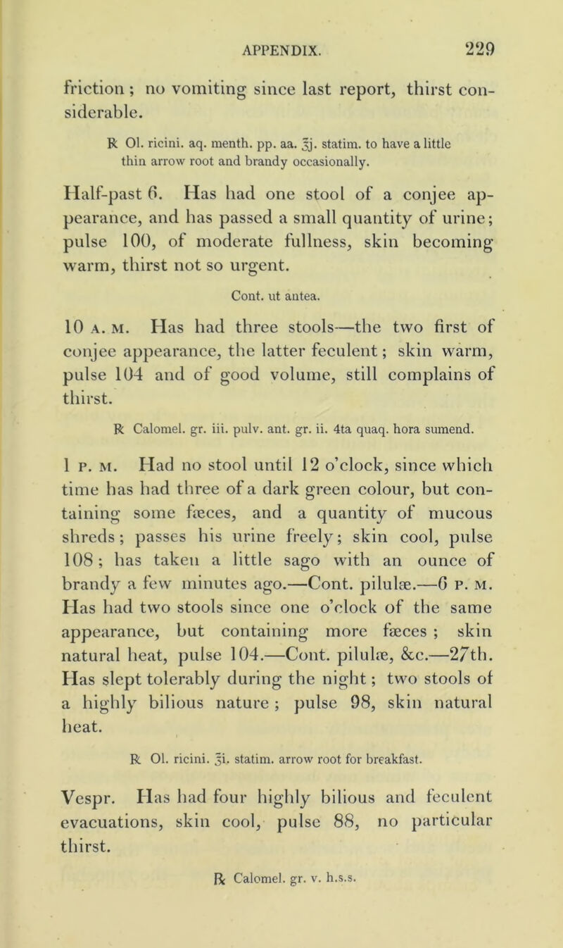 friction; no vomiting since last report, thirst con- siderable. R 01. ricini. aq. menth. pp. aa. 3j. statim. to have a little thin arrow root and brandy occasionally. Half-past 0. Has had one stool of a conjee ap- pearance, and has passed a small quantity of urine; pulse 100, of moderate fullness, skin becoming warm, thirst not so urgent. Cont. ut antea. 10 A. M. Has had three stools—the two first of conjee appearance, the latter feculent; skin warm, pulse 104 and of good volume, still complains of thirst. R Calomel, gr. iii. pulv. ant. gr. ii. 4ta quaq. hora sumend. 1 p. M. Had no stool until 12 o’clock, since which time has had three of a dark green colour, but con- taining some fteces, and a quantity of mucous shreds; passes his urine freely; skin cool, pulse 108; has taken a little sago with an ounce of brandy a few minutes ago.—Cont. pilulae.—G p. m. Has had two stools since one o’clock of the same appearance, but containing more faeces ; skin natural heat, pulse 104.—Cont. pilulae, &c.—2/th. Has slept tolerably during the night; two stools of a highly bilious nature ; pulse 98, skin natural heat. R 01. ricini. Ji. statim. arrow root for breakfast. Vespr. Has had four highly bilious and feculent evacuations, skin cool, pulse 88, no particular thirst. fi Calomel, gr. v. h.s.s.