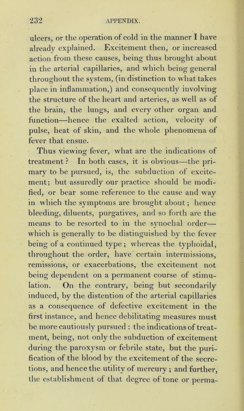 ulcers, or the operation of cold in the manner I have already explained. Excitement then, or increased action from these causes, being thus brought about in the arterial capillaries, and which being general throughout the system, (in distinction to w hat takes place in inflammation,) and consequently involving the structure of the heart and arteries, as well as of the brain, the lungs, and every other organ and function—hence the exalted action, velocity of pulse, heat of skin, and the whole phenomena of fever that ensue. Thus viewing fever, what are the indications of treatment ? In both cases, it is obvious—the pri- mary to he pursued, is, the subduction of excite- ment; but assuredly our practice should be modi- fied, or bear some reference to the cause and w^ay in which the symptoms are brought about; hence bleeding, diluents, purgatives, and so forth are the means to be resorted to in the synochal order— which is generally to be distinguished by the fever being of a continued type ; whereas the typhoidal, throughout the order, have certain intermissions, remissions, or exacerbations, the excitement not being dependent on a permanent course of stimu- lation. On the contrary, being but secondarily induced, by the distention of the arterial capillaries as a consequence of defective excitement in the first instance, and hence debilitating measures must be more cautiously pursued : the indications of treat- ment, being, not only the subduction of excitement during the paroxysm or febrile state, but the puri- fication of the blood by the excitement of the secre- tions, and hence the utility of mercury ; and further, the establishment of that degree of tone or perma-