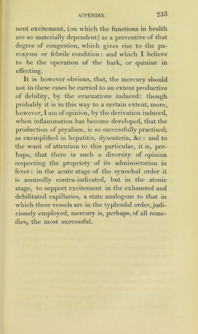 nent excitement^ (on which the functions in health are so materially dependent) as a preventive of that degree of congestion, which gives rise to the pa- roxysm or febrile condition ; and which I believe to be the operation of the bark, or quinine in effecting. It is however obvious, that, the mercury should not in these cases be carried to an extent productive of debility, by the evacuations induced: though ])robably it is in this way to a certain extent, more, however, I am of opinion, by the derivation induced, when inffarnmation has become developed, that the production of ptyalism, is so successfully practised; as exemplified in hepatitis, dysenteria, &c: and to the want of attention to this particular, it is, per- haps, that there is such a diversity of opinion respecting the propriety of its administration in fever: in the acute stage of the synochal order it is assuredly contra-indicated, but in the atonic stage, to support excitement in the exhausted and debilitated capillaries, a state analogous to that in which these vessels are in the typhoidal order, judi- ciously employed, mercury is, perhaps, of all reme- dies, the most successful.