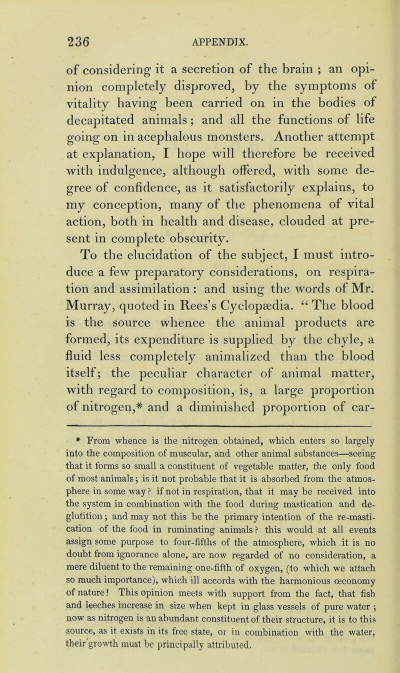 of considering it a secretion of the brain ; an opi- nion completely disproved, by the symptoms of vitality having been earned on in the bodies of deeapitated animals ; and all the functions of life going on inaeephalous monsters. Another attempt at explanation, I hope will therefore be received with indulgence, although offered, with some de- gree of confidenee, as it satisfactorily explains, to my eoneeption, many of the phenomena of vital aetion, both in health and disease, clouded at pre- sent in eomplete obscurity. To the elucidation of the subject, I must intro- duce a few preparatory considerations, on respira- tion and assimilation : and using the words of Mr. Murray, quoted in Rees’s Cyclopaedia. “ The blood is the source whence the animal products are formed, its expenditure is supplied by the ehyle, a fluid less completely animalized than the blood itself; the peeuliar character of animal matter, with regard to composition, is, a large proportion of nitrogen,* and a diminished proportion of car- * From whence is the nitrogen obtained, which enters so largely into the composition of muscular, and other animal substances—seeing that it forms so small a constituent of vegetable matter, the only food of most animals; is it not probable that it is absorbed from the atmos- phere in some way ? if not in respiration, that it may be received, into the system in combination with the food during mastication and de- glutition ; and may not this be the primary intention of the re-masti- cation of the food in ruminating animals ? this would at all events assign some purpose to four-fifths of the atmosphere, which it is no doubt from ignorance alone, are now regarded of no consideration, a mere diluent to the remaining one-fifth of oxygen, (to which we attach so much importance), which ill accords with the harmonious ceconomy of nature! This opinion meets with support from the fact, that fish and leeches increase in size when kept in glass vessels of pure water ; now as nitrogen is an abundant constituent of their structure, it is to this source, as it exists in its free state, or in combination with the water, their'growth must be principally attributed.