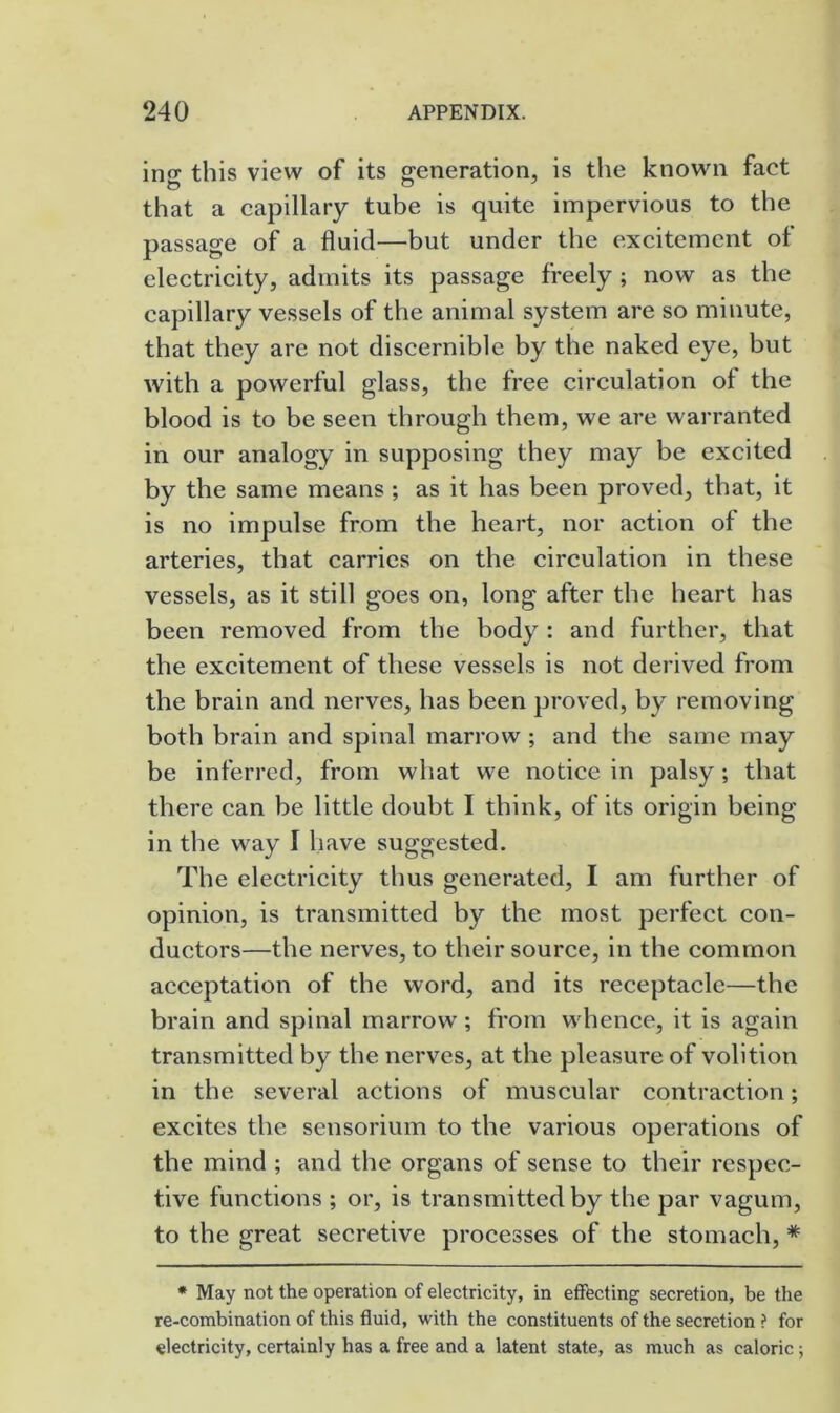 ing this view of its generation, is the known fact that a capillary tube is quite impervious to the passage of a fluid—but under the excitement of electricity, admits its passage freely ; now as the capillary vessels of the animal system are so minute, that they are not discernible by the naked eye, but with a powerful glass, the free circulation of the blood is to be seen through them, we are warranted in our analogy in supposing they may be excited by the same means ; as it has been proved, that, it is no impulse from the heart, nor action of the arteries, that carries on the circulation in these vessels, as it still goes on, long after the heart has been removed from the body : and further, that the excitement of these vessels is not derived from the brain and nerves, has been proved, by removing both brain and spinal marrow ; and the same may be inferred, from what we notice in palsy; that there can be little doubt I think, of its origin being in the way I have suggested. The electricity thus generated, I am further of opinion, is transmitted by the most perfect con- ductors—the nerves, to their source, in the common acceptation of the word, and its receptacle—the brain and spinal marrow ; from whence, it is again transmitted by the nerves, at the pleasure of volition in the several actions of muscular contraction; excites the sensorium to the various operations of the mind ; and the organs of sense to their respec- tive functions ; or, is transmitted by the par vagum, to the great secretive processes of the stomach, * * May not the operation of electricity, in effecting secretion, be the re-combination of this fluid, with the constituents of the secretion ? for electricity, certainly has a free and a latent state, as much as caloric;