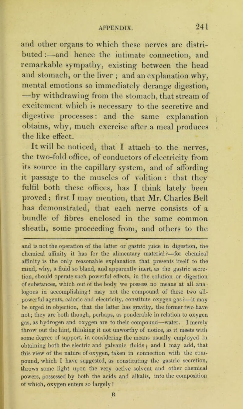 and other organs to which these nerves are distri- buted ;—and hence the intimate connection, and remarkable sympathy, existing between the head and stomach, or the liver ; and an explanation why, mental emotions so immediately derange digestion, —by withdrawing from the stomach, that stream of excitement which is necessary to the secretive and digestive processes: and the same explanation obtains, why, much exercise after a meal produces the like effect. It will be noticed, that I attach to the nerves, the two-fold office, ot conductors of electricity from its source in the capillary system, and of affording it passage to the muscles of volition : that they fulfil both these offices, has I think lately been proved ; first I may mention, that Mr. Charles Bell has demonstrated, that each nerve consists of a bundle of fibres enclosed in the same common sheath, some proceeding from, and others to the and is not the operation of the latter or gastric juice in digestion, the chemical affinity it has for the alimentary material?—for chemical affinity is the only reasonable explanation that presents itself to the mind, why, a fluid so bland, and apparently inert, as the gastric secre- tion, should operate such powerful effects, in the solution or digestion of substances, which out of the body we possess no means at all ana • logons in accomplishing! may not the compound of these two all- powerful agents, caloric and electricity, constitute oxygen gas ?—it may be urged in objection, that the latter has gravity, the former two have not; they are both though, perhaps, as ponderable in relation to oxygen gas, as hydrogen and oxygen are to their compound—water. I merely throw out the hint, thinking it not unworthy of notice, as it meets with some degree of support, in considering the means usually employed in obtaining both the electric and galvanic fluids ; and I may add, that this view of the nature of oxygen, taken in connection with the com- pound, which I have suggested, as constituting the gastric secretion, throws some light upon the very active solvent and other chemical powers, possessed by both the acids and alkalis, into the composition of which, oxygen enters so largely! R