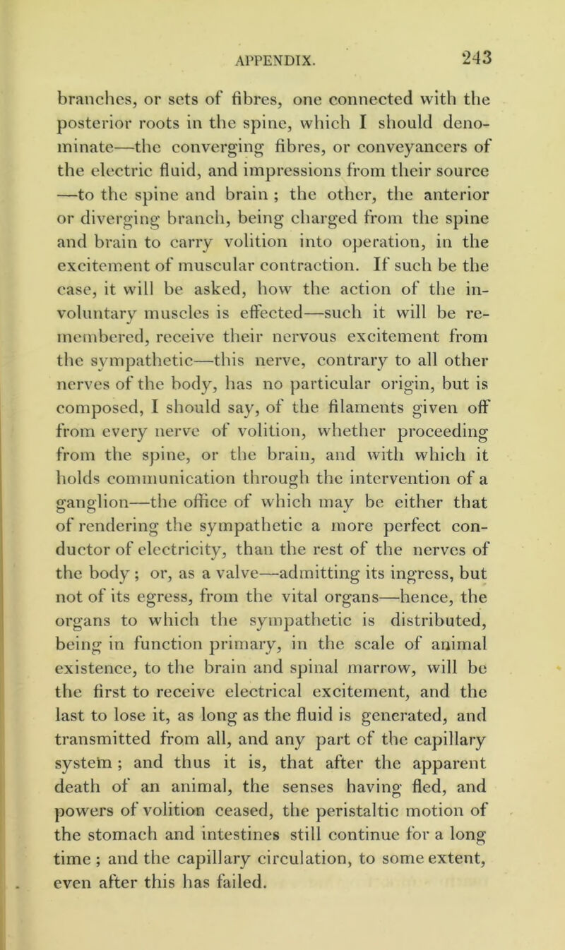 branches, or sets of fibres, one connected with tlie posterior roots in the spine, which I should deno- minate—the converging fibres, or conveyancers of the electric fluid, and impressions from their source —to the spine and brain ; the other, the anterior or diverging branch, being charged from the spine and brain to carry volition into operation, in the excitement of muscular contraction. If such be the case, it will be asked, how the action of the in- voluntary muscles is eft'ected—such it will be re- membered, receive their nervous excitement from the sympathetic—this nerve, contrary to all other nerves of the body, has no particular origin, but is composed, I should say, of the filaments given off from every nerve of volition, whether proceeding from the spine, or the brain, and with which it holds communication through the intervention of a ganglion—the office of which may be either that of rendering the sympathetic a more perfect con- ductor of electricity, than the rest of the nerves of the body ; or, as a valve—admitting its ingress, but not of its egress, from the vital organs—hence, the organs to which the sympathetic is distributed, being in function primary, in the scale of animal existence, to the brain and spinal marrow, will be the first to receive electrical excitement, and the last to lose it, as long as the fluid is generated, and transmitted from all, and any part of the capillary system; and thus it is, that after the apparent death of an animal, the senses having fled, and powers of volition ceased, the peristaltic motion of the stomach and intestines still continue for a long time ; and the capillary circulation, to some extent, even after this has failed.