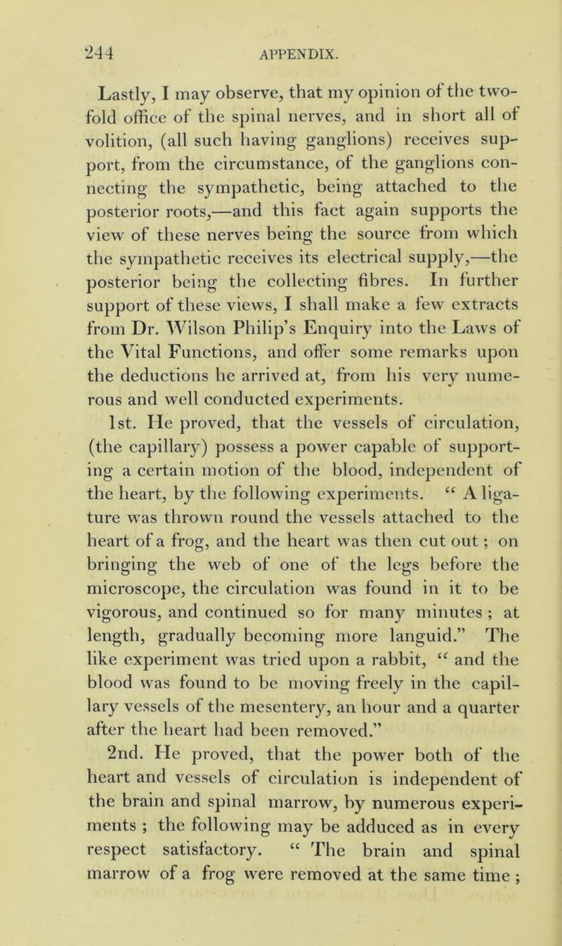 Lastly, I may observe, that my opinion of the two- fold office of the spinal nerves, and in short all ot volition, (all such having ganglions) receives sup- port, from the circumstance, of the ganglions con- necting the sympathetic, being attached to the posterior roots,—and this fact again supports the view of these nerves being the source from which the sympathetic receives its electrical supply,—the posterior being the collecting fibres. In further support of these views, I shall make a few extracts from Dr. Wilson Philip’s Enquiry into the Laws of the Vital Functions, and offer some remarks upon the deductions he arrived at, from his very nume- rous and well conducted experiments. 1st. He proved, that the vessels of circulation, (the capillary) possess a power capable of support- ing a certain motion of the blood, independent of the heart, by the following experiments. “ A liga- ture was thrown round the vessels attached to the heart of a frog, and the heart was then cut out; on bringing the web of one of the legs before the microscope, the circulation was found in it to be vigorous, and continued so for many minutes ; at length, gradually becoming more languid.” The like experiment was tried upon a rabbit, and the blood was found to be moving freely in the capil- lary vessels of the mesentery, an hour and a quarter after the heart had been removed.” 2nd. Fie proved, that the power both of the heart and vessels of circulation is independent of the brain and spinal marrow, by numerous experi- ments ; the following may be adduced as in every respect satisfactory. “ The brain and spinal marrow of a frog were removed at the same time ;