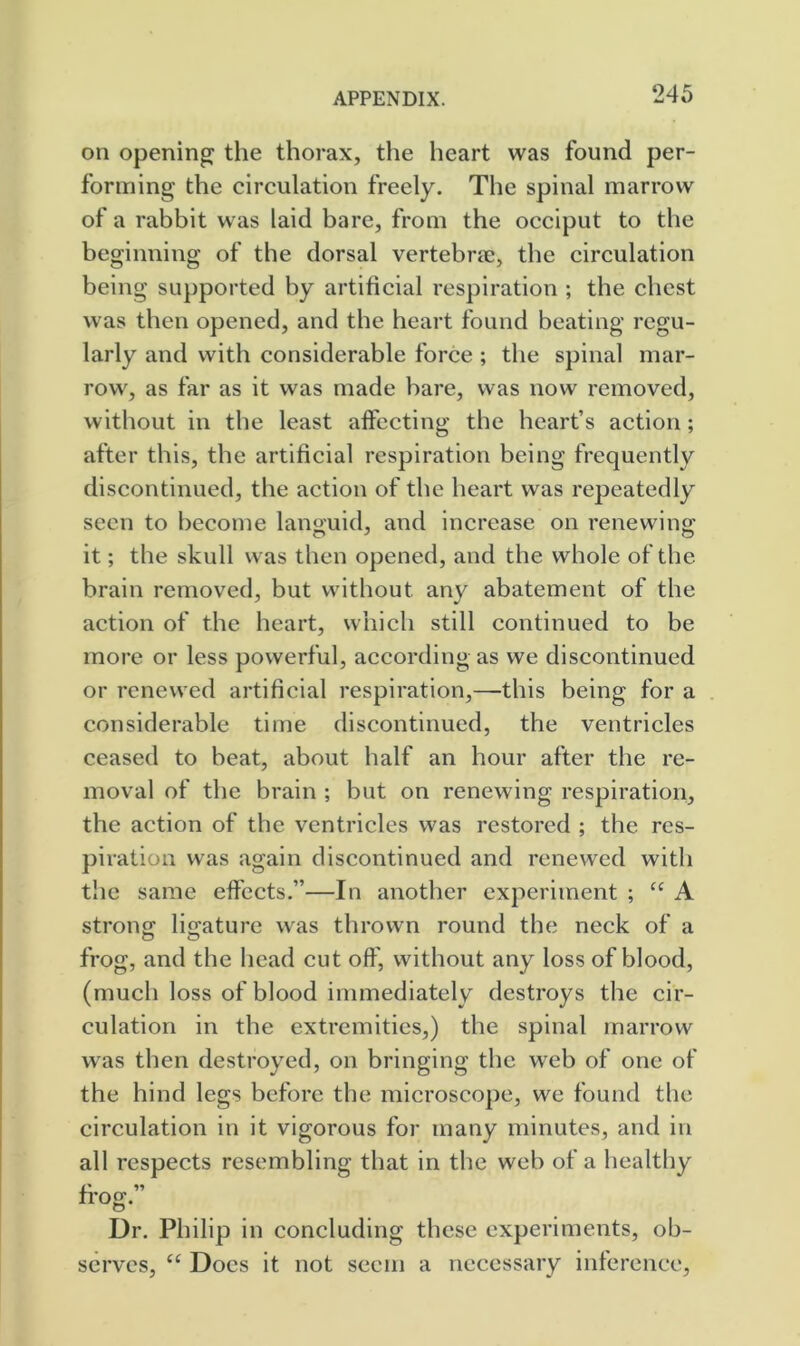 on opening; the thorax, the heart was found per- forming the circulation freely. The spinal marrow of a rabbit was laid bare, from the occiput to the beginning of the dorsal vertebrae, the circulation being supported by artificial respiration ; the chest was then opened, and the heart found beating regu- larly and with considerable force ; the spinal mar- row, as far as it was made bare, was now removed, without in the least affecting the heart’s action; after this, the artificial respiration being frequently discontinued, the action of the heart was repeatedly seen to become languid, and increase on renewing it; the skull was then opened, and the whole of the brain removed, but without any abatement of the action of the heart, which still continued to be more or less powerful, according as we discontinued or renewed artificial respiration,—this being for a considerable time discontinued, the ventricles ceased to beat, about half an hour after the re- moval of the brain ; but on renewing respiration, the action of the ventricles was restored ; the res- piration was again discontinued and renewed with the same effects.”—In another experiment ; “ A strong^ liirature was thrown round the neck of a frog, and the head cut off, without any loss of blood, (much loss of blood immediately destroys the cir- culation in the extremities,) the spinal marrow was then destroyed, on bringing the web of one of the hind legs before the microscope, we found the circulation in it vigorous for many minutes, and in all respects resembling that in the web of a healthy Dr. Philip in concluding these experiments, ob- serves, “ Does it not seem a necessary inference.