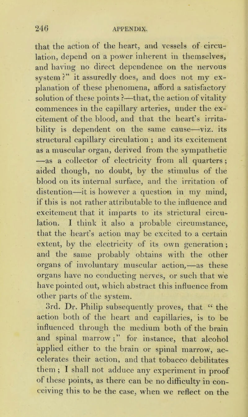 that the action of the heart, and vessels of circu- lation, depend on a power inherent in themselves, and having no direct dependence on the nervous system ?” it assuredly does, and docs not my ex- planation of these phenomena, afford a satisfactory - solution of these points ?—that, the action of vitality commences in the capillary arteries, under the ex- citement of the blood, and that the heart’s irrita- bility is dependent on the same cause—viz. its structural capillary circulation ; and its excitement as a muscular organ, derived from the sympathetic —as a collector of electricity from all quarters ; aided though, no doubt, by the stimulus of the blood on its internal surface, and the irritation of distention—it is however a question in my mind, if this is not rather attributable to the influence and excitement that it imparts to its strictural circu- lation. I think it also a probable circumstance, that the heart’s action may be excited to a certain extent, by the electricity of its own generation ; and the same probably obtains with the other organs of involuntary muscular action,—as these organs have no conducting nerves, or such that we have pointed out, which abstract this influence from other parts of the system. 3rd. Dr. Philip subsequently proves, that “ the action both of the heart and capillaries, is to be influenced through the medium both of the brain and spinal marrow;” for instance, that alcohol applied either to the brain or spinal marrow, ac- celerates their action, and that tobacco debilitates them ; I shall not adduce any experiment in proof of these points, as there can be no difficulty in con- ceiving this to be the case, when we reflect on the