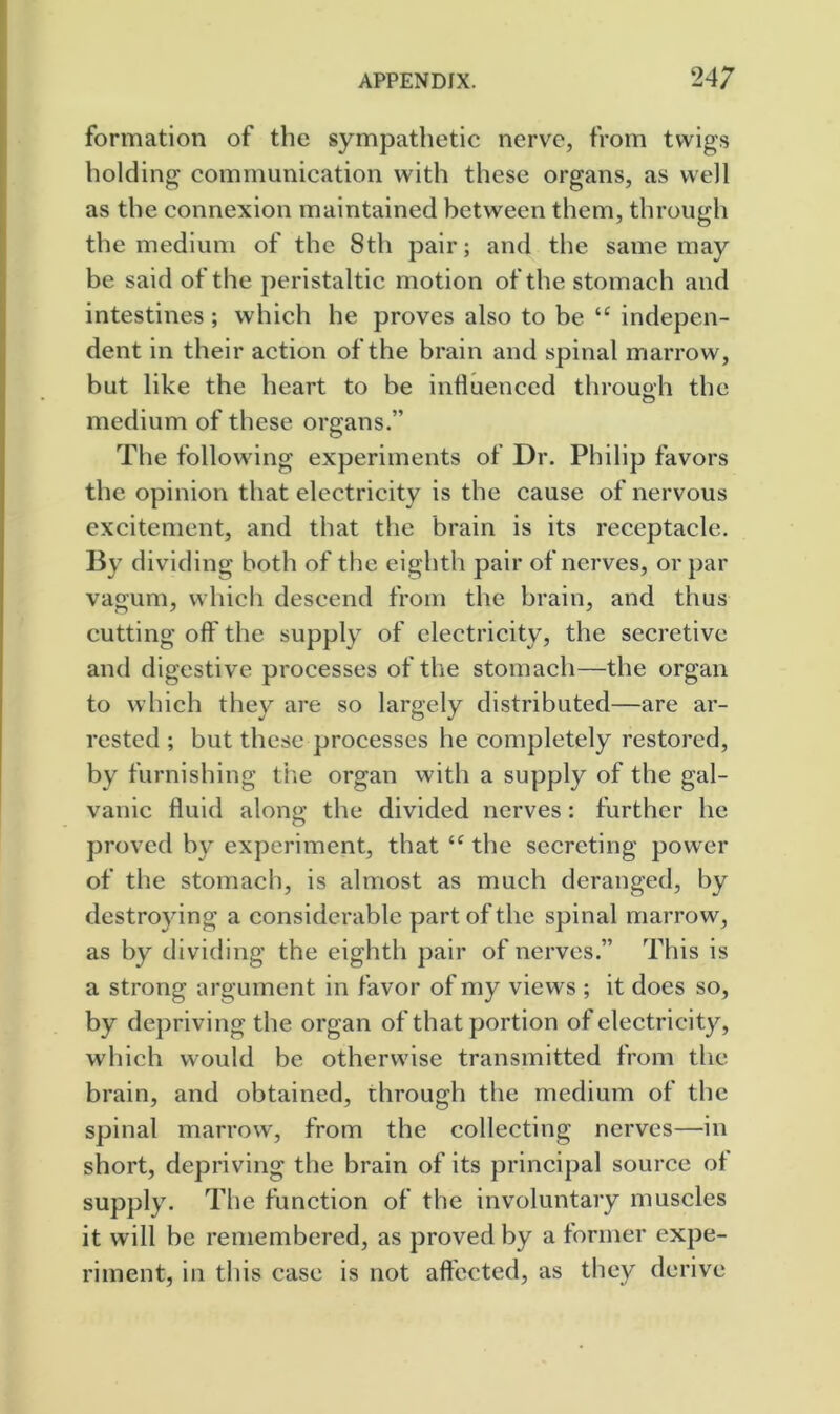 formation of the sympathetic nerve, from twigs holding communication with these organs, as well as the connexion maintained between them, through the medium of the 8th pair; and the same may be said of the peristaltic motion of the stomach and intestines ; which he proves also to be “ indepen- dent in their action of the brain and spinal marrow, but like the heart to be inHuenccd throuah the medium of these organs.” The following experiments of Dr. Philip favors the opinion that electricity is the cause of nervous excitement, and that the brain is its receptacle. By dividing both of the eighth pair of nerves, or par vagum, which descend from the brain, and thus cutting off the supply of electricity, the secretive and digestive processes of the stomach—the organ to which they are so largely distributed—are ar- rested ; but these processes he completely restored, by furnishing tlie organ with a supply of the gal- vanic fluid along the divided nerves: further he proved by experiment, that the secreting power of the stomach, is almost as much deranged, by destroying a considerable part of the spinal marrow, as by dividing the eighth pair of nerves.” This is a strong argument in favor of my views ; it does so, by depriving the organ of that portion of electricity, which would be otherwise transmitted from the brain, and obtained, through the medium of the spinal marrow, from the collecting nerves—in short, depriving the brain of its principal source of supply. The function of the involuntary muscles it will be remembered, as proved by a former expe- riment, in this case is not aftccted, as they derive