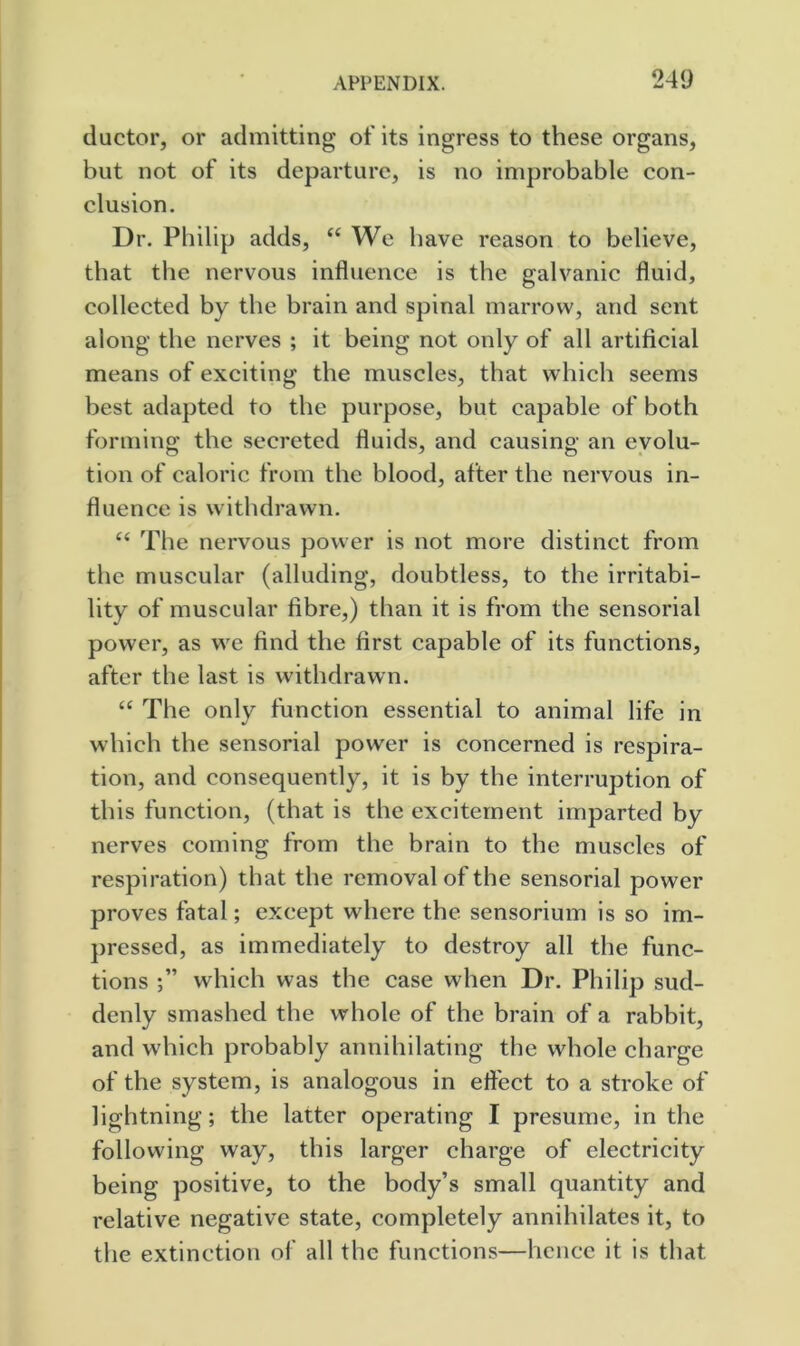 ductor, or admitting of its ingress to these organs, but not of its departure, is no improbable con- clusion. Dr. Philip adds, “We have reason to believe, that the nervous influence is the galvanic fluid, collected by the brain and spinal marrow, and sent along the nerves ; it being not only of all artificial means of exciting the muscles, that which seems best adapted to the purpose, but capable of both forming the secreted fluids, and causing an evolu- tion of caloric from the blood, after the nervous in- fluence is withdrawn. “ The nervous power is not more distinct from the muscular (alluding, doubtless, to the irritabi- lity of muscular fibre,) than it is from the sensorial power, as we find the first capable of its functions, after the last is withdrawn. “ The only function essential to animal life in which the sensorial power is concerned is respira- tion, and consequently, it is by the interruption of this function, (that is the excitement imparted by nerves coming from the brain to the muscles of respiration) that the removal of the sensorial power proves fatal; except where the sensorium is so im- pressed, as immediately to destroy all the func- tions which was the case when Dr. Philip sud- denly smashed the whole of the brain of a rabbit, and which probably annihilating the whole charge of the system, is analogous in eflect to a stroke of lightning; the latter operating I presume, in the following way, this larger charge of electricity being positive, to the body’s small quantity and relative negative state, completely annihilates it, to the extinction of all the functions—hcncc it is that