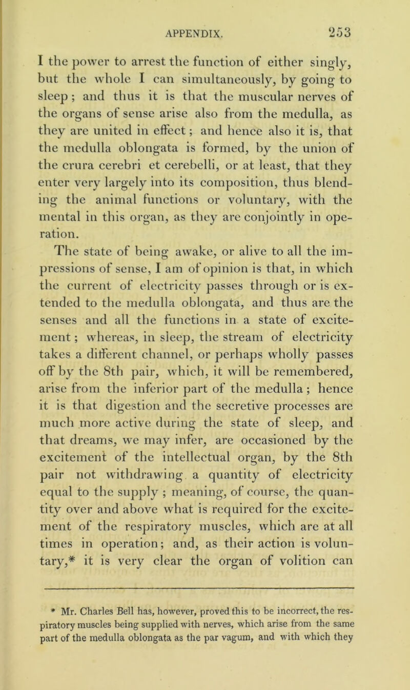 I the power to arrest the function of either singly, but the whole I can simultaneously, by going to sleep ; and thus it is that the muscular nerves of the organs of sense arise also from the medulla, as they are united in effect; and hence also it is, that the medulla oblongata is formed, by the union of the crura cerebri et cerebelli, or at least, that they enter very largely into its composition, thus blend- ing the animal functions or voluntary, with the mental in this organ, as they are conjointly in ope- ration. The state of being awake, or alive to all the im- pressions of sense, I am of opinion is that, in which the current of electricity passes through or is ex- tended to the medulla oblongata, and thus are the senses and all the functions in a state of excite- ment ; whereas, in sleep, the stream of electricity takes a did'erent channel, or perhaps wholly passes off by the 8th pair, which, it will be remembered, arise from the inferior part of the medulla; hence it is that digestion and the secretive processes are much more active during the state of sleep, and that dreams, we may infer, are occasioned by the excitemeni of the intellectual organ, by the 8th pair not withdrawing a quantity of electricity equal to the supply ; meaning, of course, the quan- tity over and above what is required for the excite- ment of the respiratory muscles, which are at all times in operation; and, as their action is volun- tary,* it is very clear the organ of volition can • Mr. Charles Bell has, however, proved this to be incorrect, the res- piratory muscles being supplied with nerves, which arise from the same part of the medulla oblongata as the par vagum, and with which they