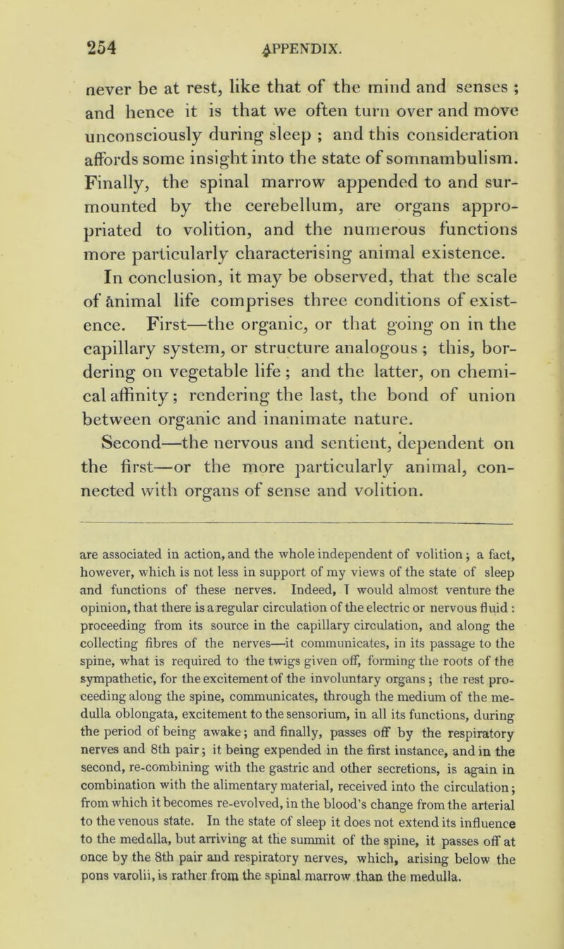 never be at rest, like that of the mind and senses ; and hence it is that we often turn over and move unconsciously during sleep ; and this consideration affords some insight into the state of somnambulism. Finally, the spinal marrow appended to and sur- mounted by the cerebellum, are organs appro- priated to volition, and the numerous functions more particularly characterising animal existence. In conclusion, it may be observed, that the scale of animal life comprises three conditions of exist- ence. First—the organic, or that going on in the capillary system, or structure analogous ; this, bor- dering on vegetable life ; and the latter, on chemi- cal affinity; rendering the last, the bond of union between organic and inanimate nature. Second—the nervous and sentient, dependent on the first—or the more particularly animal, con- nected with organs of sense and volition. are associated ia action, and the whole independent of volition; a fact, however, which is not less in support of my views of the state of sleep and functions of these nerves. Indeed, T would almost venture the opinion, that there is a regular circulation of the electric or nervous fluid ; proceeding from its source in the capillary circulation, and along the collecting fibres of the nerves—it communicates, in its passage to the spine, what is required to the twigs given off, forming the roots of the sympathetic, for the excitement of the involuntary organs ; the rest pro- ceeding along the spine, communicates, through the medium of the me- dulla oblongata, excitement to the sensorium, in all its functions, during the period of being awake; and finally, passes off by the respiratory nerves and 8th pair; it being expended in the first instance, and in the second, re-combining with the gastric and other secretions, is again in combination with the alimentary material, received into the circulation; from which it becomes re-evolved, in the blood’s change from the arterial to the venous state. In the state of sleep it does not extend its influence to the medulla, but arriving at the sununit of the spine, it passes off at once by the 8th pair and respiratory nerves, which, arising below the pons varolii, is rather from the spinal marrow than the medulla.