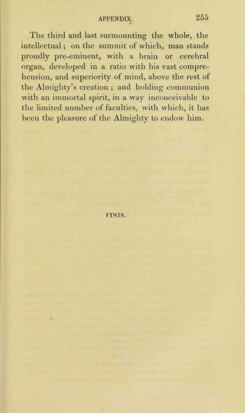 APPENDIX. *255 * The third and last surmounting the whole, the intellectual; on the summit of which, man stands proudly pre-eminent, with a brain or cerebral organ, developed in a ratio with his vast compre- hension, and superiority of mind, above the rest of the Almighty’s creation ; and holding communion with an immortal spirit, in a way inconceivable to the limited number of faculties, with which, it has been the pleasure of the Almighty to endow him. FINIS.