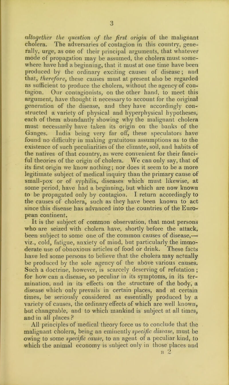 altogether the question of the first origin of the malignant cholera. The adversaries of contagion in this country, gene- rally, urge, as one of their principal arguments, that whatever mode of propagation may be assumed, the cholera must some- where have had a beginning, that it must at one time have been produced by the ordinary exciting causes of disease; and that, therefore, these causes must at present also be regarded as sufficient to produce the cholera, without the agency of con- tagion. Our contagionists, on the other hand, to meet this argument, have thought it necessary to account for the original generation of the disease, and they have accordingly con- structed a variety of physical and hyperphysical hypotheses, each of them abundantly showing why the malignant cholera must necessarily have taken its origin on the banks of the Ganges. India being very far off, these speculators have found no difficulty in making gratuitous assumptions as to the existence of such peculiarities of the climate, soil, and habits of the natives of that country, as were convenient for their fanci- ful theories of the origin of cholera. We can only say, that of its first origin we know nothing; nor does it seem to be a more legitimate subject of medical inquiry than the primary cause of small-pox or of syphilis, diseases which must likewise, at some period, have had a beginning, but which are now known to be propagated only by contagion. I return accordingly to the causes of cholera, such as they have been known to act since this disease has advanced into the countries of the Euro- pean continent. It is the subject of common observation, that most persons who are seized with cholera have, shortly before the attack, been subject to some one of the common causes of disease,— viz., cold, fatigue, anxiety of mind, but particularly the immo- derate use of obnoxious articles of food or drink. These facts have led some persons to believe that the cholera may actually be produced by the sole agency of the above various causes. Such a doctrine, however, is scarcely deserving of refutation ; for how can a disease, so peculiar in its symptoms, in its ter- mination, and in its effects on the structure of the body, a disease which only prevails in certain places, and at certain times, be seriously considered as essentially produced by a variety of causes, the ordinary effects of which are well known, but changeable, and to which mankind is subject at all times, and in all places ? All principles of medical theory force us to conclude that the malignant cholera, being an eminently specific disease, must be owing to some specific cause, to an agent of a peculiar kind, to which the animal economy is subject only in those places and b 2