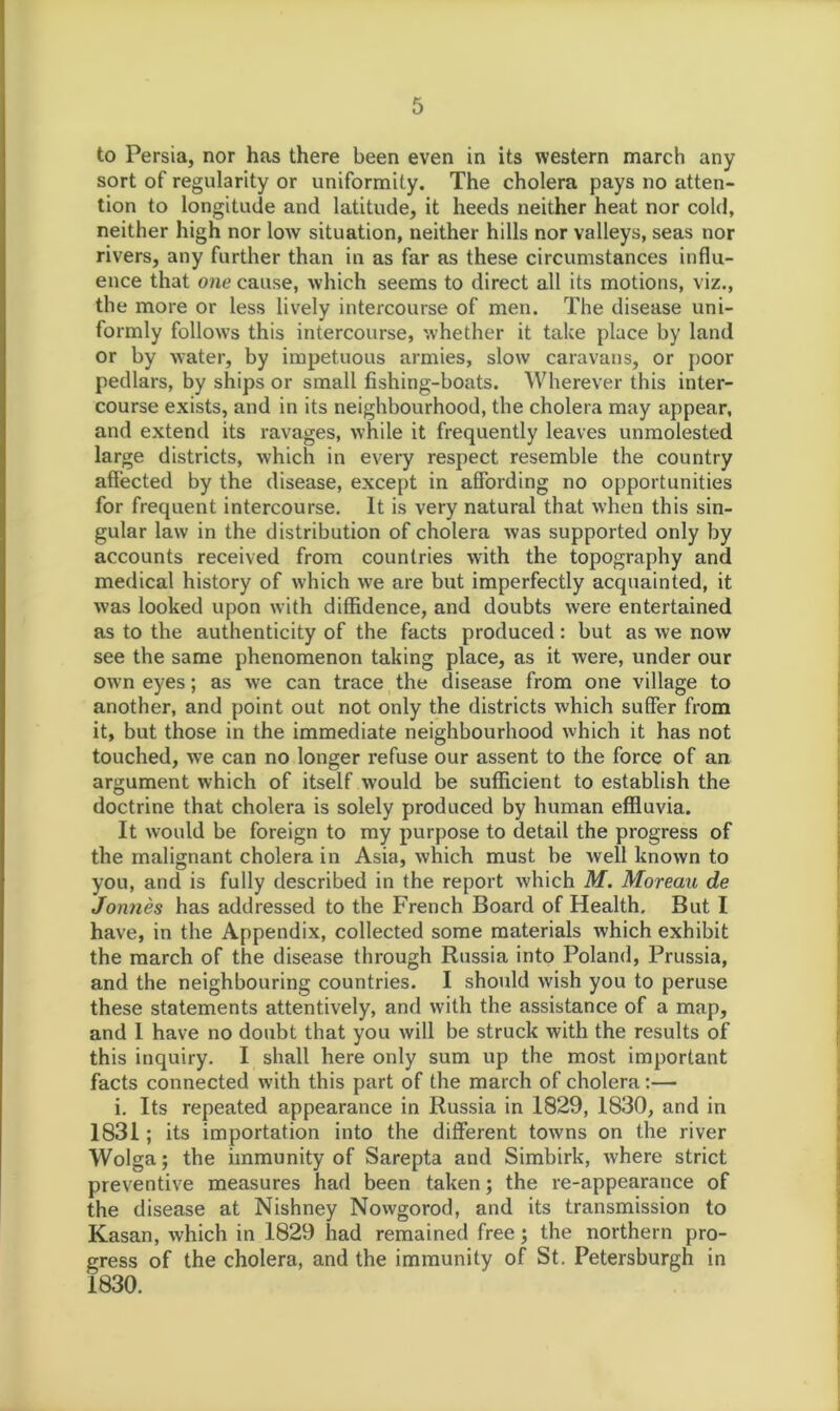 to Persia, nor has there been even in its western march any sort of regularity or uniformity. The cholera pays no atten- tion to longitude and latitude, it heeds neither heat nor cold, neither high nor low situation, neither hills nor valleys, seas nor rivers, any further than in as far as these circumstances influ- ence that one cause, which seems to direct all its motions, viz., the more or less lively intercourse of men. The disease uni- formly follows this intercourse, whether it take place by land or by water, by impetuous armies, slow caravans, or poor pedlars, by ships or small fishing-boats. Wherever this inter- course exists, and in its neighbourhood, the cholera may appear, and extend its ravages, while it frequently leaves unmolested large districts, which in every respect resemble the country affected by the disease, except in affording no opportunities for frequent intercourse. It is very natural that when this sin- gular law in the distribution of cholera was supported only by accounts received from countries with the topography and medical history of which we are but imperfectly acquainted, it w’as looked upon with diffidence, and doubts were entertained as to the authenticity of the facts produced: but as we now see the same phenomenon taking place, as it were, under our own eyes; as we can trace the disease from one village to another, and point out not only the districts which suffer from it, but those in the immediate neighbourhood which it has not touched, we can no longer refuse our assent to the force of an argument which of itself would be sufficient to establish the doctrine that cholera is solely produced by human effluvia. It would be foreign to my purpose to detail the progress of the malignant cholera in Asia, which must be well known to you, and is fully described in the report which M. Moreau de Jonties has addressed to the French Board of Health. But I have, in the Appendix, collected some materials which exhibit the march of the disease through Russia into Poland, Prussia, and the neighbouring countries. I should wish you to peruse these statements attentively, and with the assistance of a map, and I have no doubt that you will be struck with the results of this inquiry. I shall here only sum up the most important facts connected with this part of the march of cholera:— i. Its repeated appearance in Russia in 1829, 1830, and in 1831; its importation into the different towns on the river Wolga; the immunity of Sarepta and Simbirk, where strict preventive measures had been taken; the re-appearance of the disease at Nishney Nowgorod, and its transmission to Kasan, which in 1829 had remained free; the northern pro- gress of the cholera, and the immunity of St. Petersburgh in 1830.